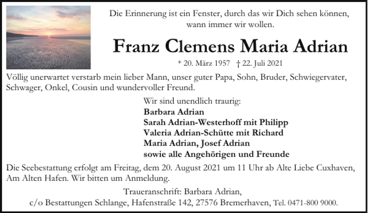 <p>Die Erinnerung ist ein Fenster, durch das wir Dich sehen können,<br />wann immer wir wollen.</p><p>Franz Clemens Maria Adrian<br />* 20. März 1957 † 22. Juli 2021</p><p>Völlig unerwartet verstarb mein lieber Mann, unser guter Papa, Sohn, Bruder, Schwiegervater,<br />Schwager, Onkel, Cousin und wundervoller Freund.<br />Wir sind unendlich traurig:<br />Barbara Adrian<br />Sarah Adrian-Westerhoff mit Philipp<br />Valeria Adrian-Schütte mit Richard<br />Maria Adrian, Josef Adrian<br />sowie alle Angehörigen und Freunde<br />Die Seebestattung erfolgt am Freitag, dem 20. August 2021 um 11 Uhr ab Alte Liebe Cuxhaven,<br />Am Alten Hafen. Wir bitten um Anmeldung.<br />Traueranschrift: Barbara Adrian,<br />c/o Bestattungen Schlange, Hafenstraße 142, 27576 Bremerhaven, Tel. 0471-800 9000.</p>