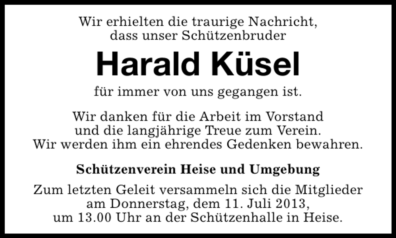 <p>Wir erhielten die traurige Nachricht,<br />dass unser Schützenbruder</p><p>Harald Küsel</p><p>für immer von uns gegangen ist.<br />Wir danken für die Arbeit im Vorstand<br />und die langjährige Treue zum Verein.<br />Wir werden ihm ein ehrendes Gedenken bewahren.<br />Schützenverein Heise und Umgebung<br />Zum letzten Geleit versammeln sich die Mitglieder<br />am Donnerstag, dem 11. Juli 2013,<br />um 13.00 Uhr an der Schützenhalle in Heise.</p>