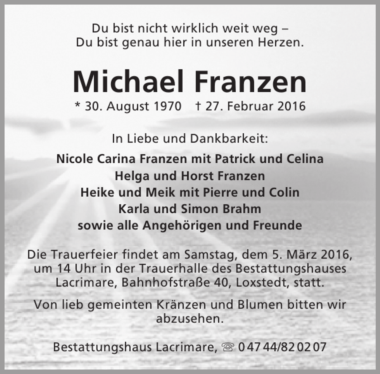 <p>Du bist nicht wirklich weit weg –<br />Du bist genau hier in unseren Herzen.</p><p>Michael Franzen<br />* 30. August 1970 † 27. Februar 2016<br />In Liebe und Dankbarkeit:<br />Nicole Carina Franzen mit Patrick und Celina<br />Helga und Horst Franzen<br />Heike und Meik mit Pierre und Colin<br />Karla und Simon Brahm<br />sowie alle Angehörigen und Freunde<br />Die Trauerfeier findet am Samstag, dem 5. März 2016,<br />um 14 Uhr in der Trauerhalle des Bestattungshauses<br />Lacrimare, Bahnhofstraße 40, Loxstedt, statt.<br />Von lieb gemeinten Kränzen und Blumen bitten wir<br />abzusehen.<br />Bestattungshaus Lacrimare,  0 47 44/82 02 07</p>