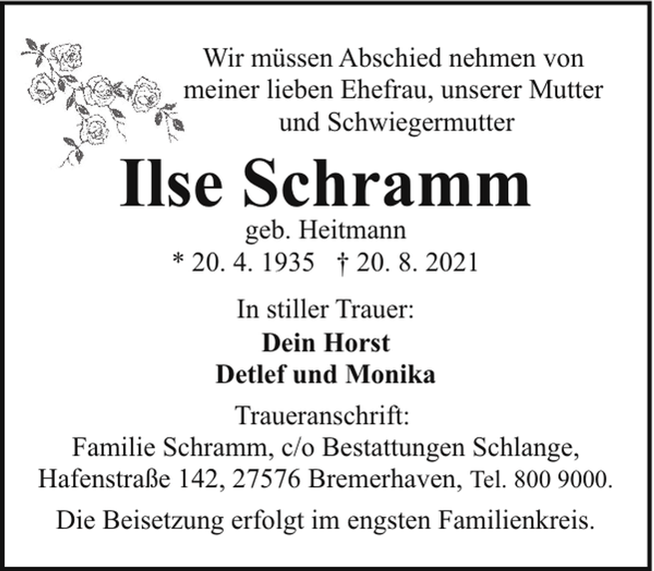 <p>Wir müssen Abschied nehmen von<br />meiner lieben Ehefrau, unserer Mutter<br />und Schwiegermutter</p><p>Ilse Schramm<br />geb. Heitmann<br />* 20. 4. 1935 † 20. 8. 2021</p><p>In stiller Trauer:<br />Dein Horst<br />Detlef und Monika<br />Traueranschrift:<br />Familie Schramm, c/o Bestattungen Schlange,<br />Hafenstraße 142, 27576 Bremerhaven, Tel. 800 9000.<br />Die Beisetzung erfolgt im engsten Familienkreis.</p>