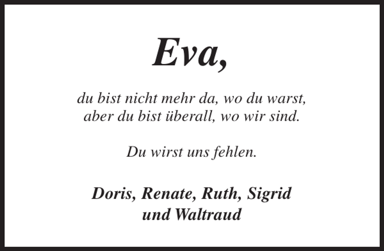 <p>Eva,<br />du bist nicht mehr da, wo du warst,<br />aber du bist überall, wo wir sind.<br />Du wirst uns fehlen.</p><p>Doris, Renate, Ruth, Sigrid<br />und Waltraud</p>