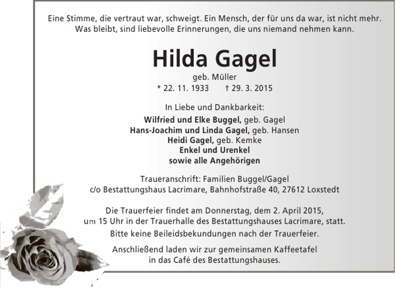 <p>Eine Stimme, die vertraut war, schweigt. Ein Mensch, der für uns da war, ist nicht mehr.<br />Was bleibt, sind liebevolle Erinnerungen, die uns niemand nehmen kann.</p><p>Hilda Gagel<br />geb. Müller<br />* 22. 11. 1933<br />† 29. 3. 2015</p><p>In Liebe und Dankbarkeit:<br />Wilfried und Elke Buggel, geb. Gagel<br />Hans-Joachim und Linda Gagel, geb. Hansen<br />Heidi Gagel, geb. Kemke<br />Enkel und Urenkel<br />sowie alle Angehörigen<br />Traueranschrift: Familien Buggel/Gagel<br />c/o Bestattungshaus Lacrimare, Bahnhofstraße 40, 27612 Loxstedt<br />Die Trauerfeier findet am Donnerstag, dem 2. April 2015,<br />m<br />um 15 Uhr in der Trauerhalle des Bestattungshauses Lacrimare, statt.<br />Bitte keine Beileidsbekundungen nach der Trauerfeier.<br />Anschließend laden wir zur gemeinsamen Kaffeetafel<br />in das Café des Bestattungshauses.</p>