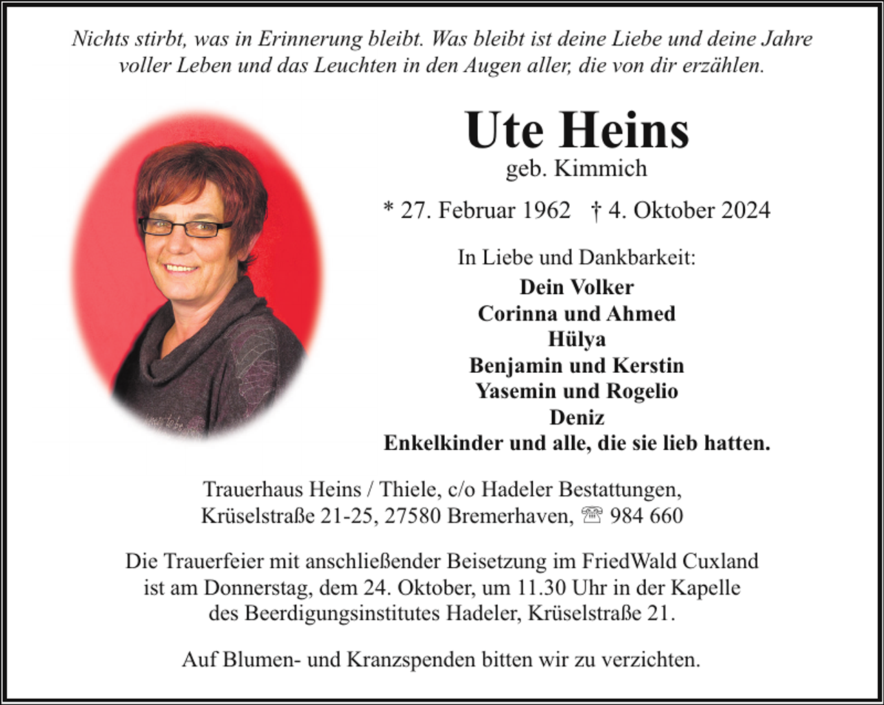<p>Nichts stirbt, was in Erinnerung bleibt. Was bleibt ist deine Liebe und deine Jahre<br />voller Leben und das Leuchten in den Augen aller, die von dir erzählen.</p><p>Ute Heins<br />geb. Kimmich</p><p>* 27. Februar 1962 † 4. Oktober 2024<br />In Liebe und Dankbarkeit:<br />Dein Volker<br />Corinna und Ahmed<br />Hülya<br />Benjamin und Kerstin<br />Yasemin und Rogelio<br />Deniz<br />Enkelkinder und alle, die sie lieb hatten.<br />Trauerhaus Heins / Thiele, c/o Hadeler Bestattungen,<br />Krüselstraße 21-25, 27580 Bremerhaven, ' 984 660<br />Die Trauerfeier mit anschließender Beisetzung im FriedWald Cuxland<br />ist am Donnerstag, dem 24. Oktober, um 11.30 Uhr in der Kapelle<br />des Beerdigungsinstitutes Hadeler, Krüselstraße 21.<br />Auf Blumen- und Kranzspenden bitten wir zu verzichten.</p>
