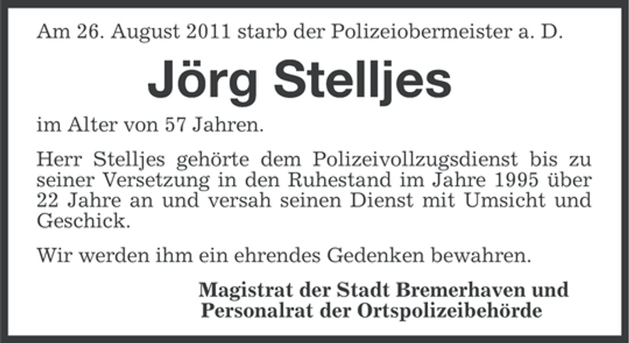 <p>Am 26. August 2011 starb der Polizeiobermeister a. D.</p>
<p>Jörg Stelljes<br />im Alter von 57 Jahren.<br />Herr Stelljes gehörte dem Polizeivollzugsdienst bis zu<br />seiner Versetzung in den Ruhestand im Jahre 1995 über<br />22 Jahre an und versah seinen Dienst mit Umsicht und<br />Geschick.<br />Wir werden ihm ein ehrendes Gedenken bewahren.<br />Magistrat der Stadt Bremerhaven und<br />Personalrat der Ortspolizeibehörde</p>