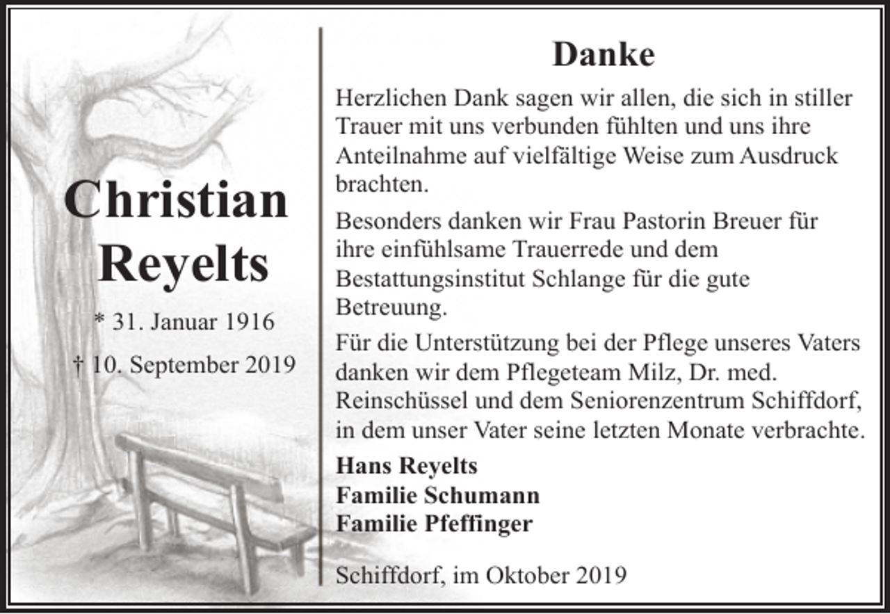 <p>Danke</p><p>Christian<br />Reyelts<br />* 31. Januar 1916<br />† 10. September 2019</p><p>Herzlichen Dank sagen wir allen, die sich in stiller<br />Trauer mit uns verbunden fühlten und uns ihre<br />Anteilnahme auf vielfältige Weise zum Ausdruck<br />brachten.<br />Besonders danken wir Frau Pastorin Breuer für<br />ihre einfühlsame Trauerrede und dem<br />Bestattungsinstitut Schlange für die gute<br />Betreuung.<br />Für die Unterstützung bei der Pflege unseres Vaters<br />danken wir dem Pflegeteam Milz, Dr. med.<br />Reinschüssel und dem Seniorenzentrum Schiffdorf,<br />in dem unser Vater seine letzten Monate verbrachte.<br />Hans Reyelts<br />Familie Schumann<br />Familie Pfeffinger<br />Schiffdorf, im Oktober 2019</p>