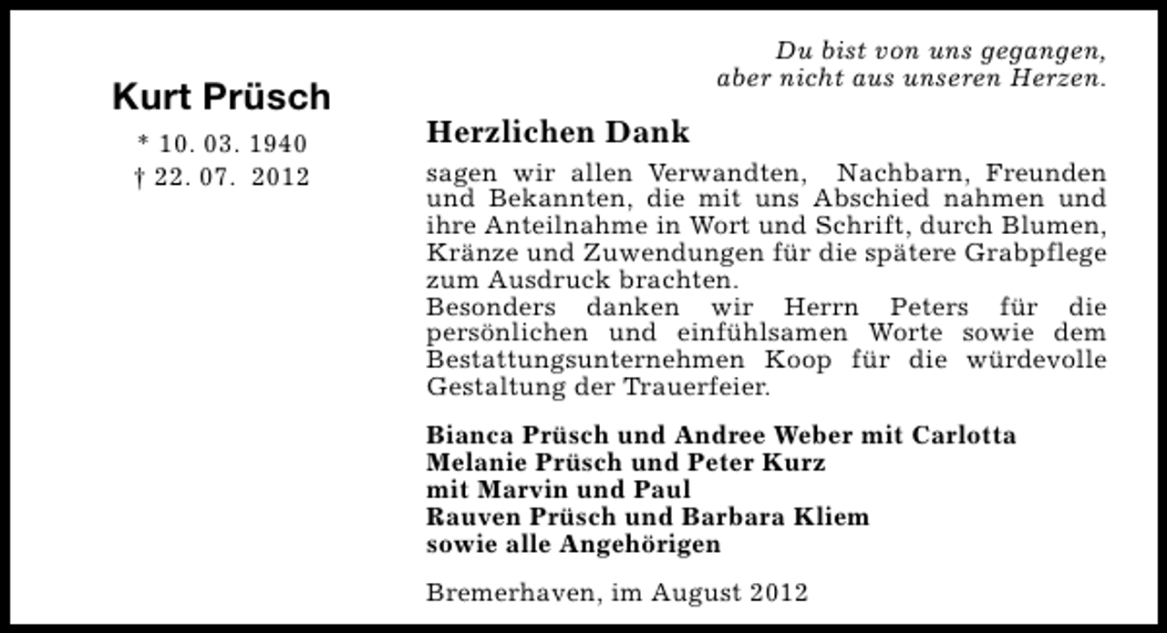 <p>Kurt Prüsch<br />* 10. 03. 1940<br />† 22. 07. 2012</p><p>Du bist von uns gegangen,<br />aber nicht aus unseren Herzen.</p><p>Herzlichen Dank<br />sagen wir allen Verwandten, Nachbarn, Freunden<br />und Bekannten, die mit uns Abschied nahmen und<br />ihre Anteilnahme in Wort und Schrift, durch Blumen,<br />Kränze und Zuwendungen für die spätere Grabpflege<br />zum Ausdruck brachten.<br />Besonders danken wir Herrn Peters für die<br />persönlichen und einfühlsamen Worte sowie dem<br />Bestattungsunternehmen Koop für die würdevolle<br />Gestaltung der Trauerfeier.<br />Bianca Prüsch und Andree Weber mit Carlotta<br />Melanie Prüsch und Peter Kurz<br />mit Marvin und Paul<br />Rauven Prüsch und Barbara Kliem<br />sowie alle Angehörigen<br />Bremerhaven, im August 2012</p>
