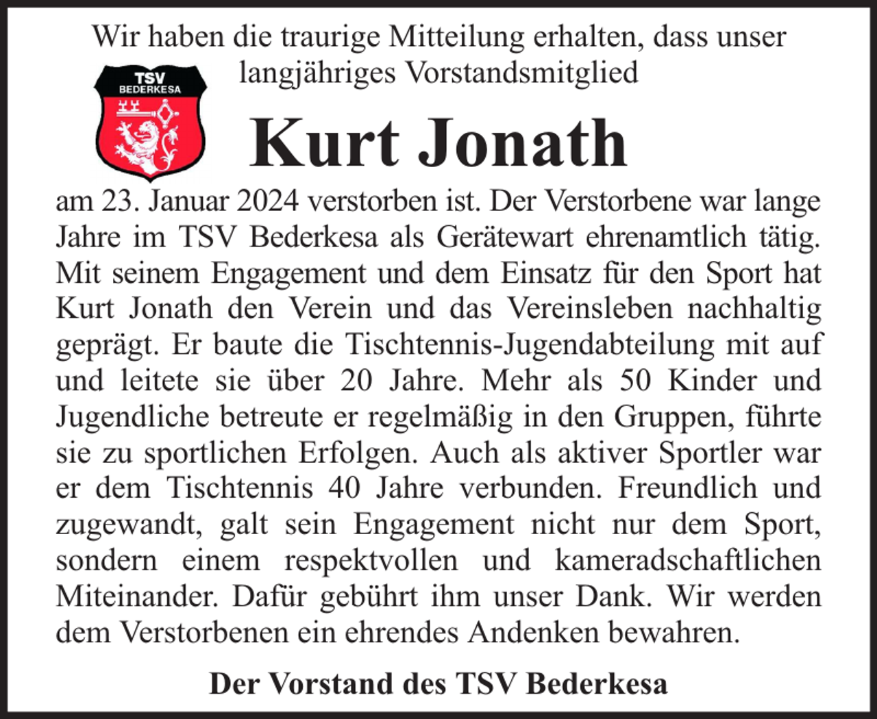 <p>Wir haben die traurige Mitteilung erhalten, dass unser<br />langjähriges Vorstandsmitglied</p><p>Kurt Jonath</p><p>am 23. Januar 2024 verstorben ist. Der Verstorbene war lange<br />Jahre im TSV Bederkesa als Gerätewart ehrenamtlich tätig.<br />Mit seinem Engagement und dem Einsatz für den Sport hat<br />Kurt Jonath den Verein und das Vereinsleben nachhaltig<br />geprägt. Er baute die Tischtennis-Jugendabteilung mit auf<br />und leitete sie über 20 Jahre. Mehr als 50 Kinder und<br />Jugendliche betreute er regelmäßig in den Gruppen, führte<br />sie zu sportlichen Erfolgen. Auch als aktiver Sportler war<br />er dem Tischtennis 40 Jahre verbunden. Freundlich und<br />zugewandt, galt sein Engagement nicht nur dem Sport,<br />sondern einem respektvollen und kameradschaftlichen<br />Miteinander. Dafür gebührt ihm unser Dank. Wir werden<br />dem Verstorbenen ein ehrendes Andenken bewahren.<br />Der Vorstand des TSV Bederkesa</p>
