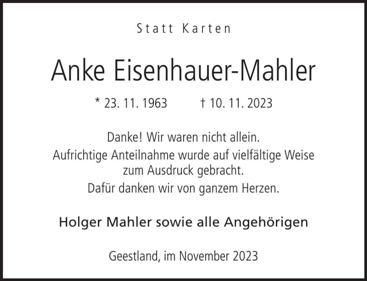 <p>Statt Karten</p><p>Anke Eisenhauer-Mahler<br />* 23. 11. 1963</p><p>† 10. 11. 2023</p><p>Danke! Wir waren nicht allein.<br />Aufrichtige Anteilnahme wurde auf vielfältige Weise<br />zum Ausdruck gebracht.<br />Dafür danken wir von ganzem Herzen.<br />Holger Mahler sowie alle Angehörigen<br />Geestland, im November 2023</p>