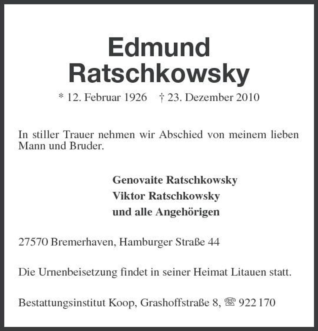 <p>Edmund Ratschkowsky<br />* 12. Februar 1926 † 23. Dezember 2010 In stiller Trauer nehmen wir Abschied von meinem lieben Mann und Bruder. Genovaite Ratschkowsky Viktor Ratschkowsky und alle Angehörigen 27570 Bremerhaven, Hamburger Straße 44 Die Urnenbeisetzung findet in seiner Heimat Litauen statt. Bestattungsinstitut Koop, Grashoffstraße 8, 922 170</p>