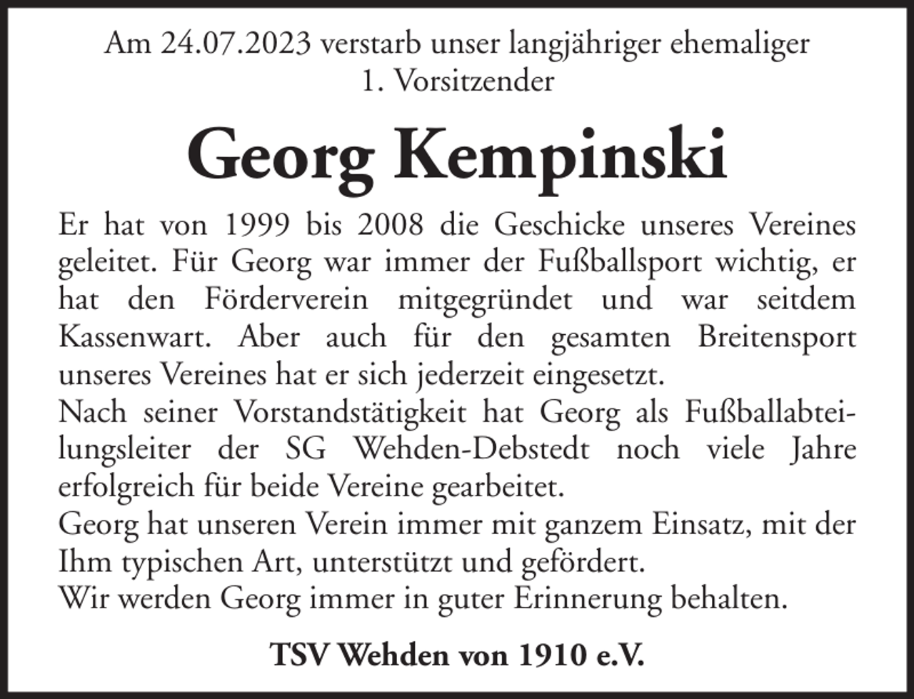 <p>Am 24.07.2023 verstarb unser langjähriger ehemaliger<br />1. Vorsitzender</p><p>Georg Kempinski<br />Er hat von 1999 bis 2008 die Geschicke unseres Vereines<br />geleitet. Für Georg war immer der Fußballsport wichtig, er<br />hat den Förderverein mitgegründet und war seitdem<br />Kassenwart. Aber auch für den gesamten Breitensport<br />unseres Vereines hat er sich jederzeit eingesetzt.<br />Nach seiner Vorstandstätigkeit hat Georg als Fußballabteilungsleiter der SG Wehden-Debstedt noch viele Jahre<br />erfolgreich für beide Vereine gearbeitet.<br />Georg hat unseren Verein immer mit ganzem Einsatz, mit der<br />Ihm typischen Art, unterstützt und gefördert.<br />Wir werden Georg immer in guter Erinnerung behalten.<br />TSV Wehden von 1910 e.V.</p>