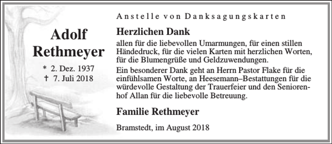 <p>Anstelle von Danksagungskarten</p><p>Adolf<br />Rethmeyer<br />* 2. Dez. 1937<br />B 7. Juli 2018</p><p>Herzlichen Dank</p><p>allen für die liebevollen Umarmungen, für einen stillen<br />Händedruck, für die vielen Karten mit herzlichen Worten,<br />für die Blumengrüße und Geldzuwendungen.<br />Ein besonderer Dank geht an Herrn Pastor Flake für die<br />einfühlsamen Worte, an Heesemann–Bestattungen für die<br />würdevolle Gestaltung der Trauerfeier und den Seniorenhof Allan für die liebevolle Betreuung.</p><p>Familie Rethmeyer<br />Bramstedt, im August 2018</p>