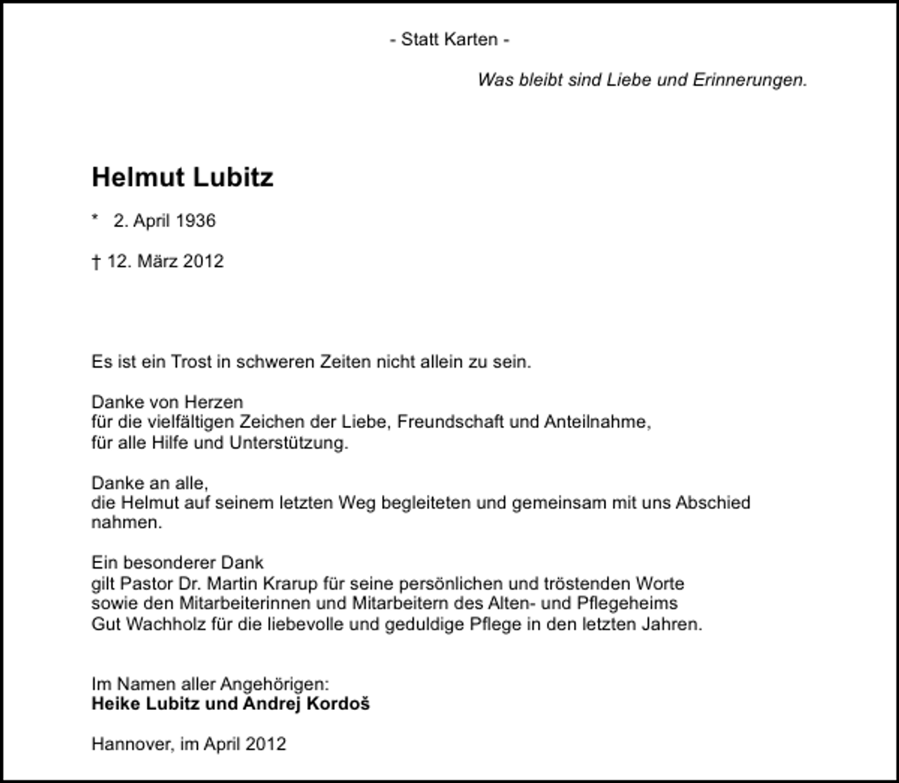<p>- Statt Karten Was bleibt sind Liebe und Erinnerungen.</p><p>Helmut Lubitz<br />* 2. April 1936<br />† 12. März 2012</p><p>Es ist ein Trost in schweren Zeiten nicht allein zu sein.<br />Danke von Herzen<br />für die vielfältigen Zeichen der Liebe, Freundschaft und Anteilnahme,<br />für alle Hilfe und Unterstützung.<br />Danke an alle,<br />die Helmut auf seinem letzten Weg begleiteten und gemeinsam mit uns Abschied<br />nahmen.<br />Ein besonderer Dank<br />gilt Pastor Dr. Martin Krarup für seine persönlichen und tröstenden Worte<br />sowie den Mitarbeiterinnen und Mitarbeitern des Alten- und Pﬂegeheims<br />Gut Wachholz für die liebevolle und geduldige Pﬂege in den letzten Jahren.<br />Im Namen aller Angehörigen:<br />Heike Lubitz und Andrej Kordoš<br />Hannover, im April 2012</p>