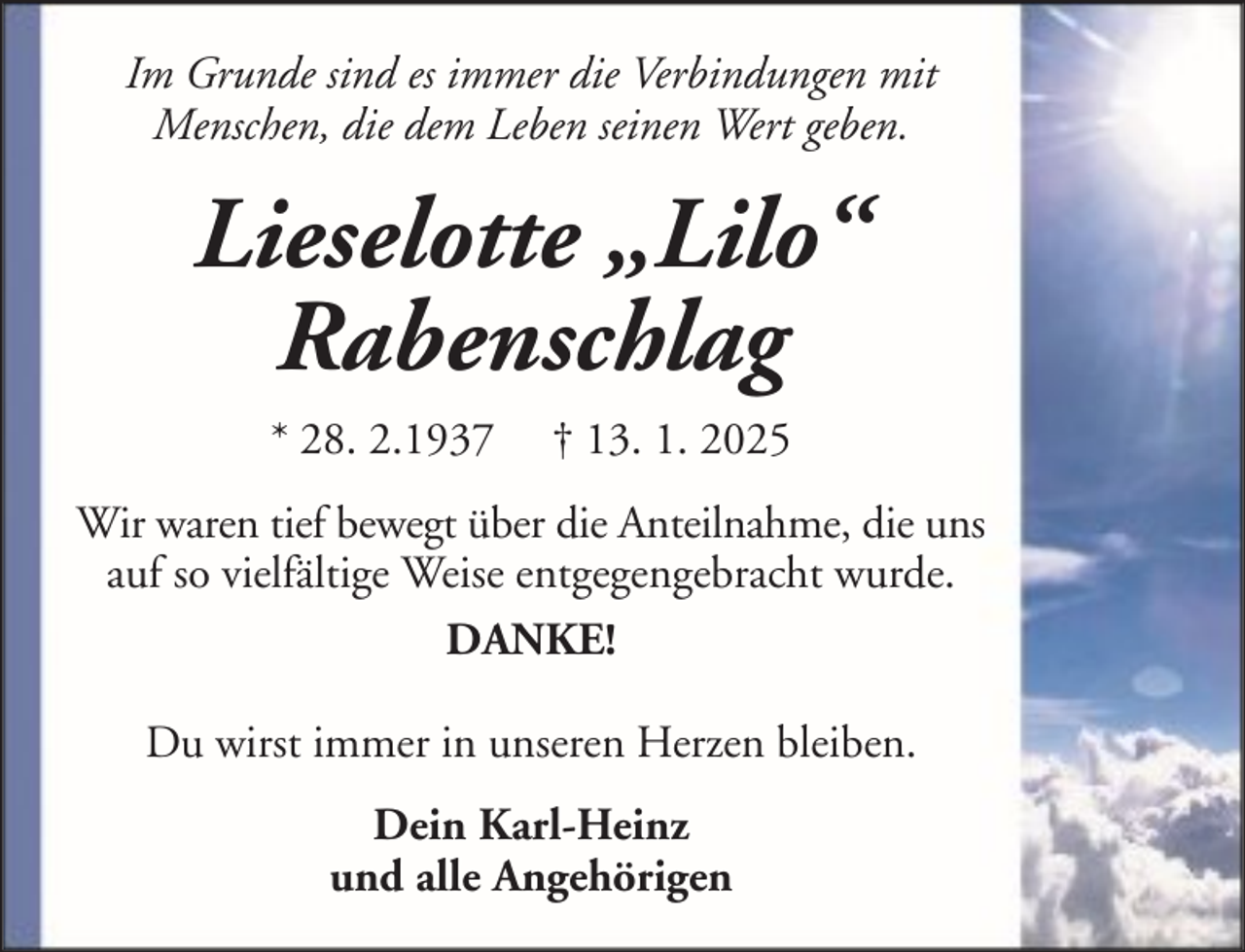 <p>Im Grunde sind es immer die Verbindungen mit<br />Menschen, die dem Leben seinen Wert geben.</p><p>Lieselotte „Lilo“<br />Rabenschlag<br />* 28. 2.1937</p><p>† 13. 1. 2025</p><p>Wir waren tief bewegt über die Anteilnahme, die uns<br />auf so vielfältige Weise entgegengebracht wurde.<br />DANKE!<br />Du wirst immer in unseren Herzen bleiben.<br />Dein Karl-Heinz<br />und alle Angehörigen</p>