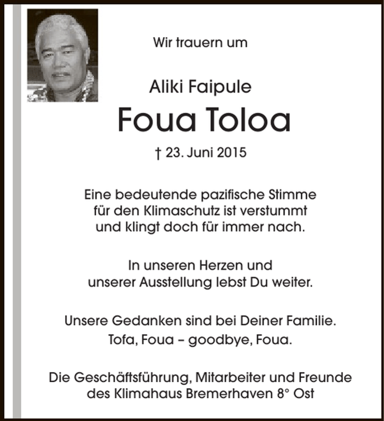 <p>Wir trauern um</p><p>Aliki Faipule</p><p>Foua Toloa<br />† 23. Juni 2015<br />Eine bedeutende pazifische Stimme<br />für den Klimaschutz ist verstummt<br />und klingt doch für immer nach.<br />In unseren Herzen und<br />unserer Ausstellung lebst Du weiter.<br />Unsere Gedanken sind bei Deiner Familie.<br />Tofa, Foua – goodbye, Foua.<br />Die Geschäftsführung, Mitarbeiter und Freunde<br />des Klimahaus Bremerhaven 8° Ost</p>