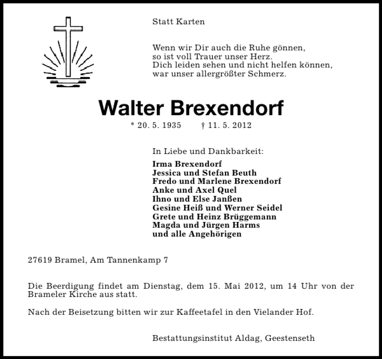 <p>Statt Karten<br />Wenn wir Dir auch die Ruhe gönnen,<br />so ist voll Trauer unser Herz.<br />Dich leiden sehen und nicht helfen können,<br />war unser allergrößter Schmerz.</p><p>Walter Brexendorf<br />* 20. 5. 1935</p><p>† 11. 5. 2012</p><p>In Liebe und Dankbarkeit:<br />Irma Brexendorf<br />Jessica und Stefan Beuth<br />Fredo und Marlene Brexendorf<br />Anke und Axel Quel<br />Ihno und Else Janßen<br />Gesine Heiß und Werner Seidel<br />Grete und Heinz Brüggemann<br />Magda und Jürgen Harms<br />und alle Angehörigen<br />27619 Bramel, Am Tannenkamp 7<br />Die Beerdigung findet am Dienstag, dem 15. Mai 2012, um 14 Uhr von der<br />Brameler Kirche aus statt.<br />Nach der Beisetzung bitten wir zur Kaffeetafel in den Vielander Hof.<br />Bestattungsinstitut Aldag, Geestenseth</p>