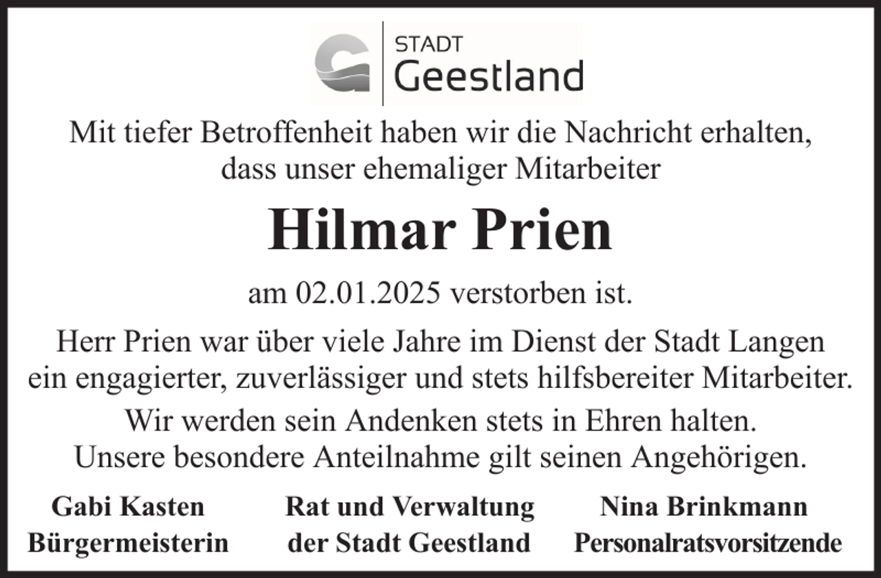 <p>Mit tiefer Betroffenheit haben wir die Nachricht erhalten,<br />dass unser ehemaliger Mitarbeiter</p><p>Hilmar Prien<br />am 02.01.2025 verstorben ist.<br />Herr Prien war über viele Jahre im Dienst der Stadt Langen<br />ein engagierter, zuverlässiger und stets hilfsbereiter Mitarbeiter.<br />Wir werden sein Andenken stets in Ehren halten.<br />Unsere besondere Anteilnahme gilt seinen Angehörigen.<br />Gabi Kasten<br />Bürgermeisterin</p><p>Rat und Verwaltung<br />der Stadt Geestland</p><p>Nina Brinkmann<br />Personalratsvorsitzende</p>