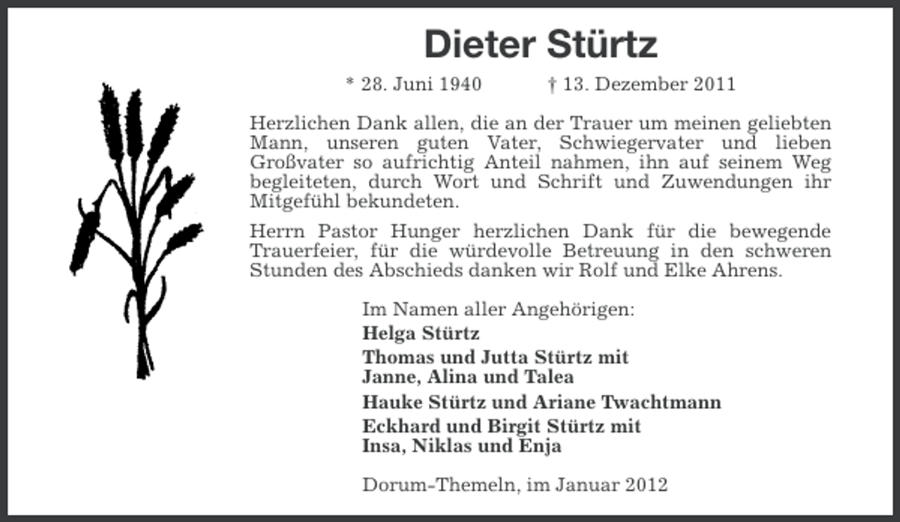 <p>Dieter Stürtz<br />* 28. Juni 1940</p><p>† 13. Dezember 2011</p><p>Herzlichen Dank allen, die an der Trauer um meinen geliebten<br />Mann, unseren guten Vater, Schwiegervater und lieben<br />Großvater so aufrichtig Anteil nahmen, ihn auf seinem Weg<br />begleiteten, durch Wort und Schrift und Zuwendungen ihr<br />Mitgefühl bekundeten.<br />Herrn Pastor Hunger herzlichen Dank für die bewegende<br />Trauerfeier, für die würdevolle Betreuung in den schweren<br />Stunden des Abschieds danken wir Rolf und Elke Ahrens.<br />Im Namen aller Angehörigen:<br />Helga Stürtz<br />Thomas und Jutta Stürtz mit<br />Janne, Alina und Talea<br />Hauke Stürtz und Ariane Twachtmann<br />Eckhard und Birgit Stürtz mit<br />Insa, Niklas und Enja<br />Dorum-Themeln, im Januar 2012</p>
