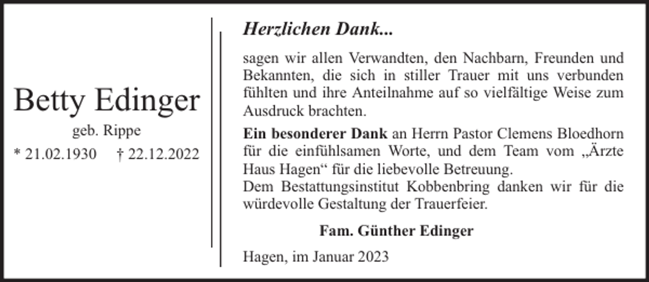 <p>Herzlichen Dank...</p><p>Betty Edinger<br />geb. Rippe<br />* 21.02.1930 † 22.12.2022</p><p>sagen wir allen Verwandten, den Nachbarn, Freunden und<br />Bekannten, die sich in stiller Trauer mit uns verbunden<br />fühlten und ihre Anteilnahme auf so vielfältige Weise zum<br />Ausdruck brachten.<br />Ein besonderer Dank an Herrn Pastor Clemens Bloedhorn<br />für die einfühlsamen Worte, und dem Team vom „Ärzte<br />Haus Hagen“ für die liebevolle Betreuung.<br />Dem Bestattungsinstitut Kobbenbring danken wir für die<br />würdevolle Gestaltung der Trauerfeier.<br />Fam. Günther Edinger<br />Hagen, im Januar 2023</p>