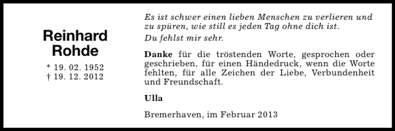 <p>Reinhard<br />Rohde<br />* 19. 02. 1952<br />† 19. 12. 2012</p><p>Es ist schwer einen lieben Menschen zu verlieren und<br />zu spüren, wie still es jeden Tag ohne dich ist.<br />Du fehlst mir sehr.<br />Danke für die tröstenden Worte, gesprochen oder<br />geschrieben, für einen Händedruck, wenn die Worte<br />fehlten, für alle Zeichen der Liebe, Verbundenheit<br />und Freundschaft.<br />Ulla<br />Bremerhaven, im Februar 2013</p>