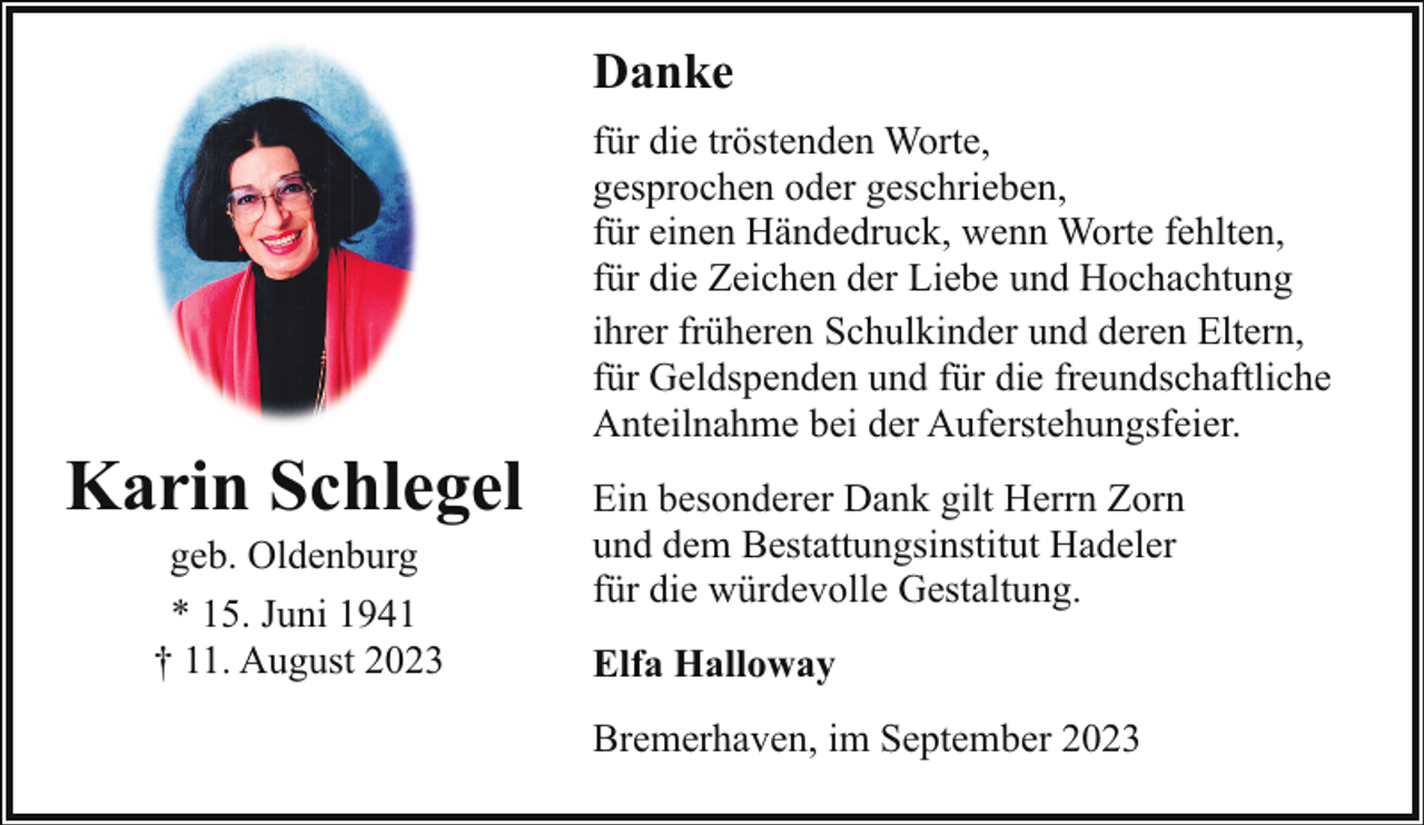 <p>Danke</p><p>Karin Schlegel<br />geb. Oldenburg<br />* 15. Juni 1941<br />† 11. August 2023</p><p>für die tröstenden Worte,<br />gesprochen oder geschrieben,<br />für einen Händedruck, wenn Worte fehlten,<br />für die Zeichen der Liebe und Hochachtung<br />ihrer früheren Schulkinder und deren Eltern,<br />für Geldspenden und für die freundschaftliche<br />Anteilnahme bei der Auferstehungsfeier.<br />Ein besonderer Dank gilt Herrn Zorn<br />und dem Bestattungsinstitut Hadeler<br />für die würdevolle Gestaltung.<br />Elfa Halloway<br />Bremerhaven, im September 2023</p>