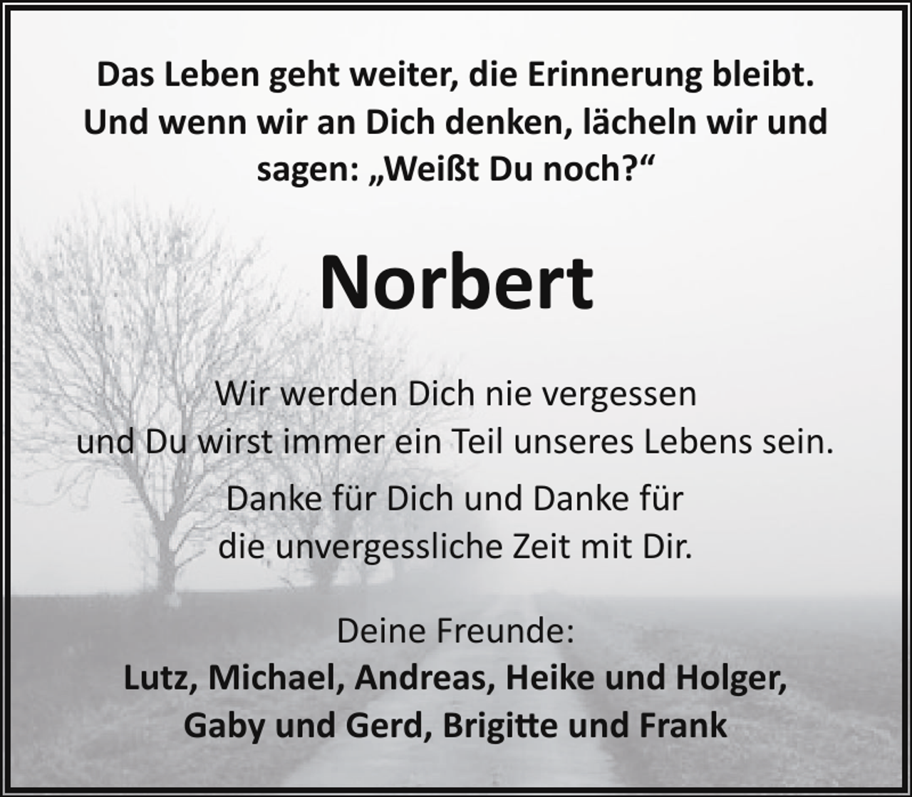 <p>Das Leben geht weiter, die Erinnerung bleibt.<br />Und wenn wir an Dich denken, lächeln wir und<br />sagen: „Weißt Du noch?“</p><p>Norbert<br />Wir werden Dich nie vergessen<br />und Du wirst immer ein Teil unseres Lebens sein.<br />Danke für Dich und Danke für<br />die unvergessliche Zeit mit Dir.<br />Deine Freunde:<br />Lutz, Michael, Andreas, Heike und Holger,<br />Gaby und Gerd, Brigi�e und Frank</p>
