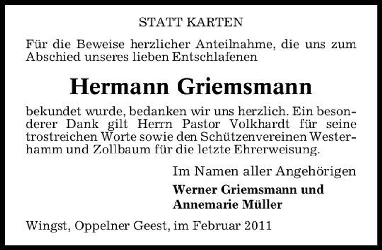 <p>STATT KARTEN Für die Beweise herzlicher Anteilnahme, die uns zum Abschied unseres lieben Entschlafenen</p><p>Hermann Griemsmann<br />bekundet wurde, bedanken wir uns herzlich. Ein besonderer Dank gilt Herrn Pastor Volkhardt für seine trostreichen Worte sowie den Schützenvereinen Westerhamm und Zollbaum für die letzte Ehrerweisung.</p><p>Im Namen aller Angehörigen<br />Werner Griemsmann und Annemarie Müller Wingst, Oppelner Geest, im Februar 2011</p>