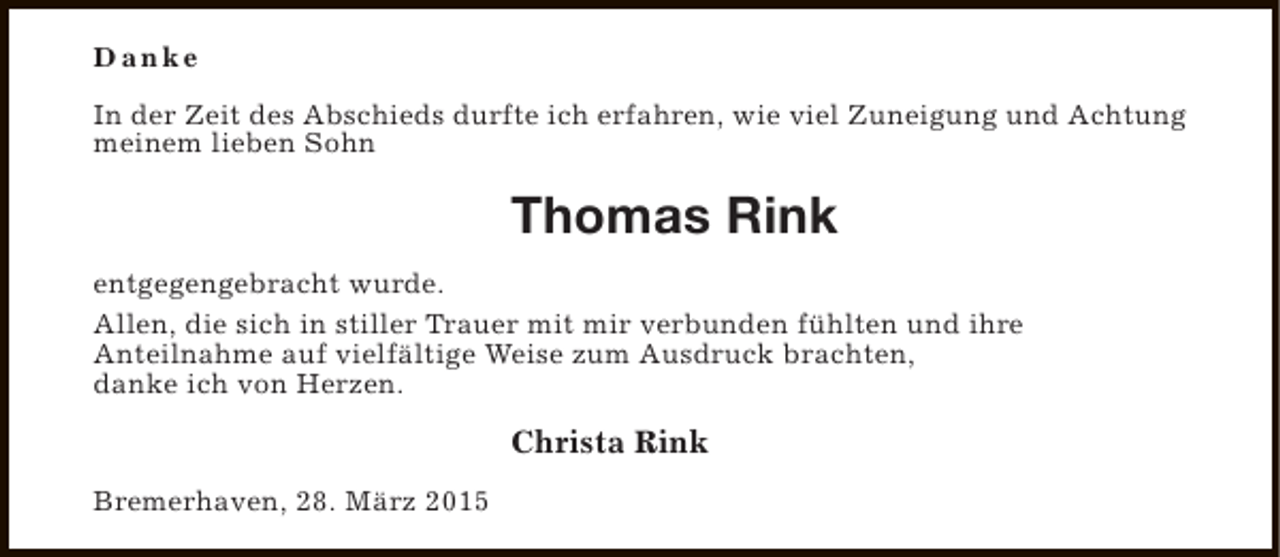 <p>Danke<br />In der Zeit des Abschieds durfte ich erfahren, wie viel Zuneigung und Achtung<br />meinem lieben Sohn</p><p>Thomas Rink<br />entgegengebracht wurde.<br />Allen, die sich in stiller Trauer mit mir verbunden fühlten und ihre<br />Anteilnahme auf vielfältige Weise zum Ausdruck brachten,<br />danke ich von Herzen.</p><p>Christa Rink<br />Bremerhaven, 28. März 2015</p>