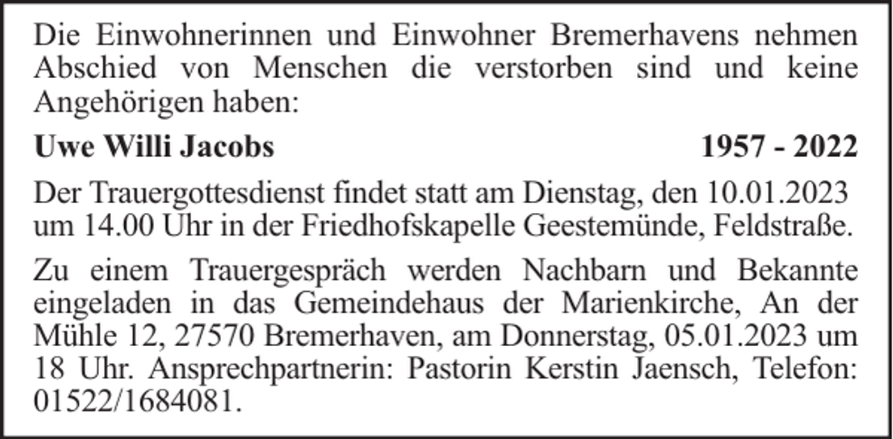 <p>Die Einwohnerinnen und Einwohner Bremerhavens nehmen<br />Abschied von Menschen die verstorben sind und keine<br />Angehörigen haben:<br />Uwe Willi Jacobs<br />1957 - 2022<br />Der Trauergottesdienst findet statt am Dienstag, den 10.01.2023<br />um 14.00 Uhr in der Friedhofskapelle Geestemünde, Feldstraße.<br />Zu einem Trauergespräch werden Nachbarn und Bekannte<br />eingeladen in das Gemeindehaus der Marienkirche, An der<br />Mühle 12, 27570 Bremerhaven, am Donnerstag, 05.01.2023 um<br />18 Uhr. Ansprechpartnerin: Pastorin Kerstin Jaensch, Telefon:<br />01522/1684081.</p>
