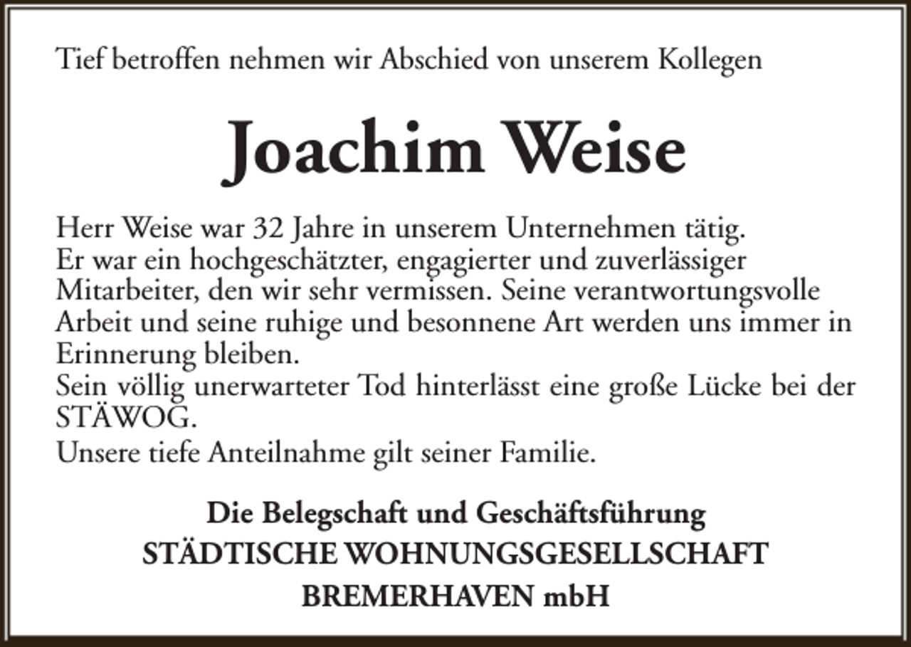 <p>Tief betroffen nehmen wir Abschied von unserem Kollegen</p><p>Joachim Weise<br />Herr Weise war 32 Jahre in unserem Unternehmen tätig.<br />Er war ein hochgeschätzter, engagierter und zuverlässiger<br />Mitarbeiter, den wir sehr vermissen. Seine verantwortungsvolle<br />Arbeit und seine ruhige und besonnene Art werden uns immer in<br />Erinnerung bleiben.<br />Sein völlig unerwarteter Tod hinterlässt eine große Lücke bei der<br />STÄWOG.<br />Unsere tiefe Anteilnahme gilt seiner Familie.<br />Die Belegschaft und Geschäftsführung<br />STÄDTISCHE WOHNUNGSGESELLSCHAFT<br />BREMERHAVEN mbH</p>