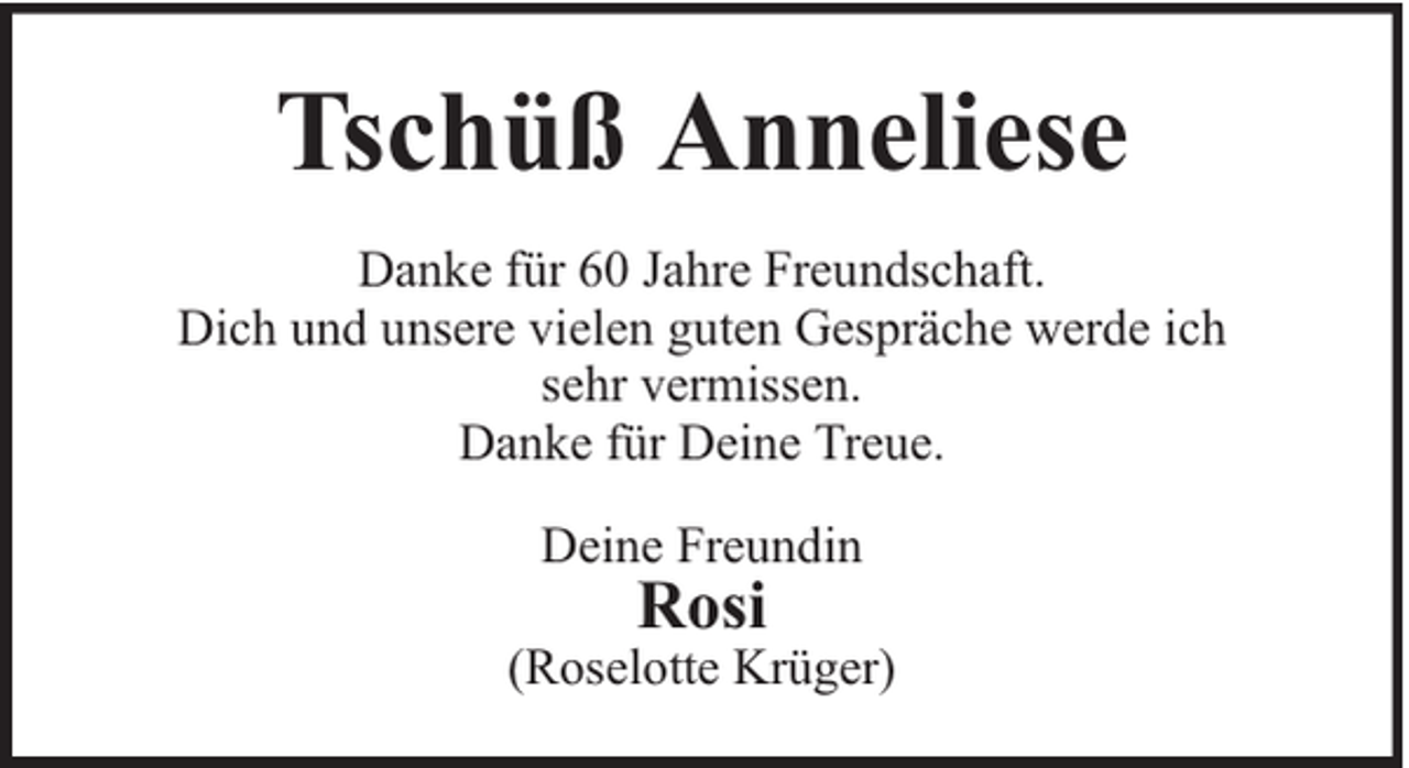 <p>Tschüß Anneliese<br />Danke für 60 Jahre Freundschaft.<br />Dich und unsere vielen guten Gespräche werde ich<br />sehr vermissen.<br />Danke für Deine Treue.<br />Deine Freundin</p><p>Rosi</p><p>(Roselotte Krüger)</p>