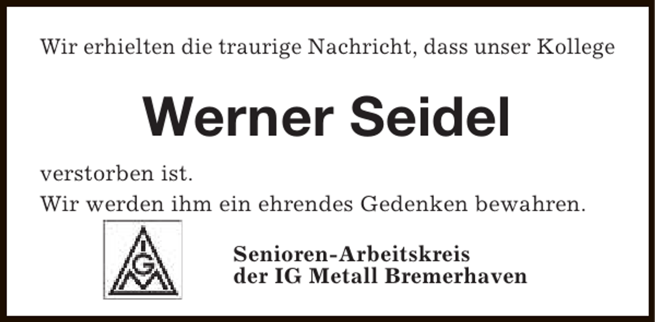<p>Wir erhielten die traurige Nachricht, dass unser Kollege</p><p>Werner Seidel<br />verstorben ist.<br />Wir werden ihm ein ehrendes Gedenken bewahren.<br />Senioren-Arbeitskreis<br />der IG Metall Bremerhaven</p>