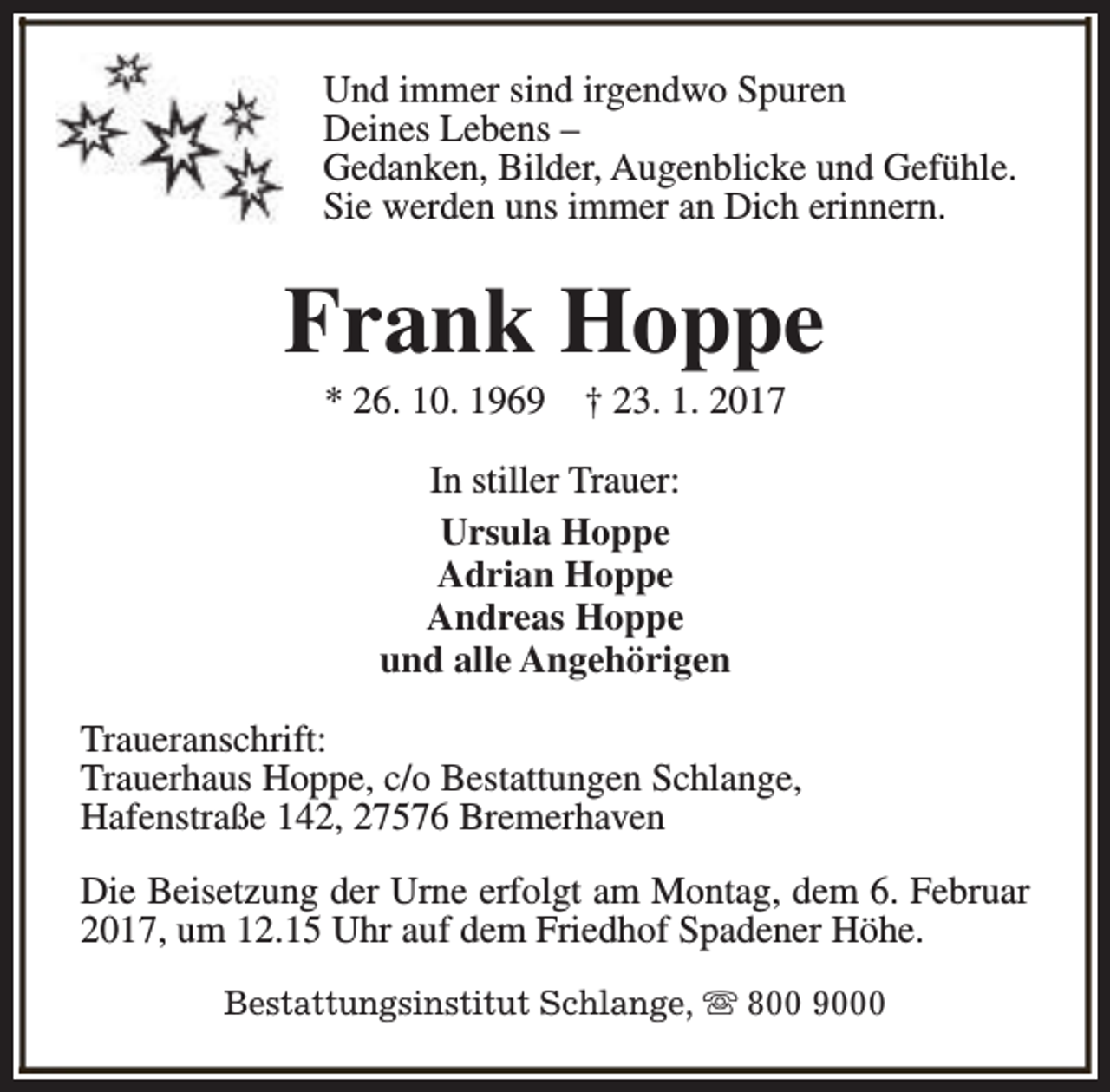 <p>Und immer sind irgendwo Spuren<br />Deines Lebens –<br />Gedanken, Bilder, Augenblicke und Gefühle.<br />Sie werden uns immer an Dich erinnern.</p><p>Frank Hoppe<br />* 26. 10. 1969</p><p>† 23. 1. 2017</p><p>In stiller Trauer:<br />Ursula Hoppe<br />Adrian Hoppe<br />Andreas Hoppe<br />und alle Angehörigen<br />Traueranschrift:<br />Trauerhaus Hoppe, c/o Bestattungen Schlange,<br />Hafenstraße 142, 27576 Bremerhaven<br />Die Beisetzung der Urne erfolgt am Montag, dem 6. Februar<br />2017, um 12.15 Uhr auf dem Friedhof Spadener Höhe.<br />Bestattungsinstitut Schlange, s 800 9000</p>