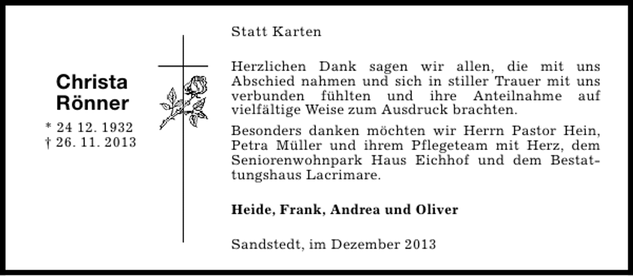 <p>Statt Karten</p><p>Christa<br />Rönner<br />* 24 12. 1932<br />† 26. 11. 2013</p><p>Herzlichen Dank sagen wir allen, die mit uns<br />Abschied nahmen und sich in stiller Trauer mit uns<br />verbunden fühlten und ihre Anteilnahme auf<br />vielfältige Weise zum Ausdruck brachten.<br />Besonders danken möchten wir Herrn Pastor Hein,<br />Petra Müller und ihrem Pflegeteam mit Herz, dem<br />Seniorenwohnpark Haus Eichhof und dem Bestattungshaus Lacrimare.<br />Heide, Frank, Andrea und Oliver<br />Sandstedt, im Dezember 2013</p>