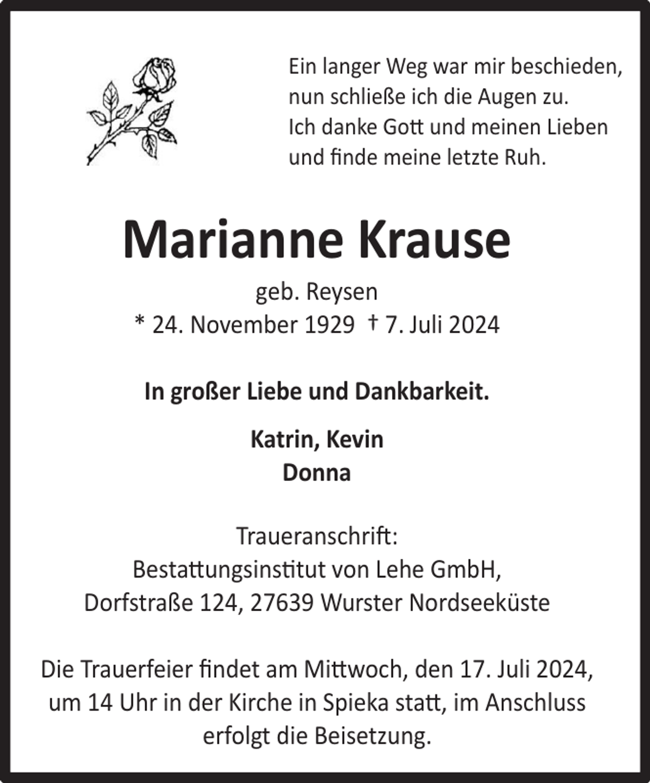 <p>Ein langer Weg war mir beschieden,<br />nun schließe ich die Augen zu.<br />Ich danke Gott und meinen Lieben<br />und ﬁnde meine letzte Ruh.</p><p>Marianne Krause<br />geb. Reysen<br />* 24. November 1929 † 7. Juli 2024<br />In großer Liebe und Dankbarkeit.<br />Katrin, Kevin<br />Donna<br />Traueranschrift:<br />Bestattungsinstitut von Lehe GmbH,<br />Dorfstraße 124, 27639 Wurster Nordseeküste<br />Die Trauerfeier ﬁndet am Mittwoch, den 17. Juli 2024,<br />um 14 Uhr in der Kirche in Spieka statt, im Anschluss<br />erfolgt die Beisetzung.</p>