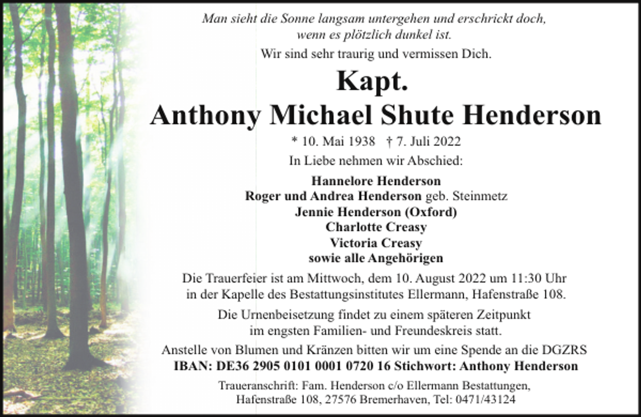 <p>Man sieht die Sonne langsam untergehen und erschrickt doch,<br />wenn es plötzlich dunkel ist.<br />Wir sind sehr traurig und vermissen Dich.</p><p>Kapt.<br />Anthony Michael Shute Henderson<br />* 10. Mai 1938 † 7. Juli 2022<br />In Liebe nehmen wir Abschied:<br />Hannelore Henderson<br />Roger und Andrea Henderson geb. Steinmetz<br />Jennie Henderson (Oxford)<br />Charlotte Creasy<br />Victoria Creasy<br />sowie alle Angehörigen<br />Die Trauerfeier ist am Mittwoch, dem 10. August 2022 um 11:30 Uhr<br />in der Kapelle des Bestattungsinstitutes Ellermann, Hafenstraße 108.</p><p>Die Urnenbeisetzung findet zu einem späteren Zeitpunkt<br />im engsten Familien- und Freundeskreis statt.<br />Anstelle von Blumen und Kränzen bitten wir um eine Spende an die DGZRS<br />IBAN: DE36 2905 0101 0001 0720 16 Stichwort: Anthony Henderson<br />Traueranschrift: Fam. Henderson c/o Ellermann Bestattungen,<br />Hafenstraße 108, 27576 Bremerhaven, Tel: 0471/43124</p>