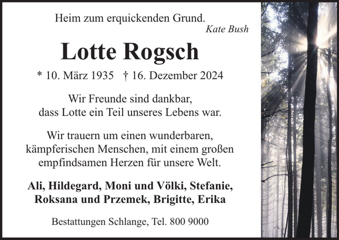 <p>Heim zum erquickenden Grund.</p><p>Kate Bush</p><p>Lotte Rogsch<br />* 10. März 1935 † 16. Dezember 2024<br />Wir Freunde sind dankbar,<br />dass Lotte ein Teil unseres Lebens war.<br />Wir trauern um einen wunderbaren,<br />kämpferischen Menschen, mit einem großen<br />empfindsamen Herzen für unsere Welt.<br />Ali, Hildegard, Moni und Völki, Stefanie,<br />Roksana und Przemek, Brigitte, Erika<br />Bestattungen Schlange, Tel. 800 9000</p>