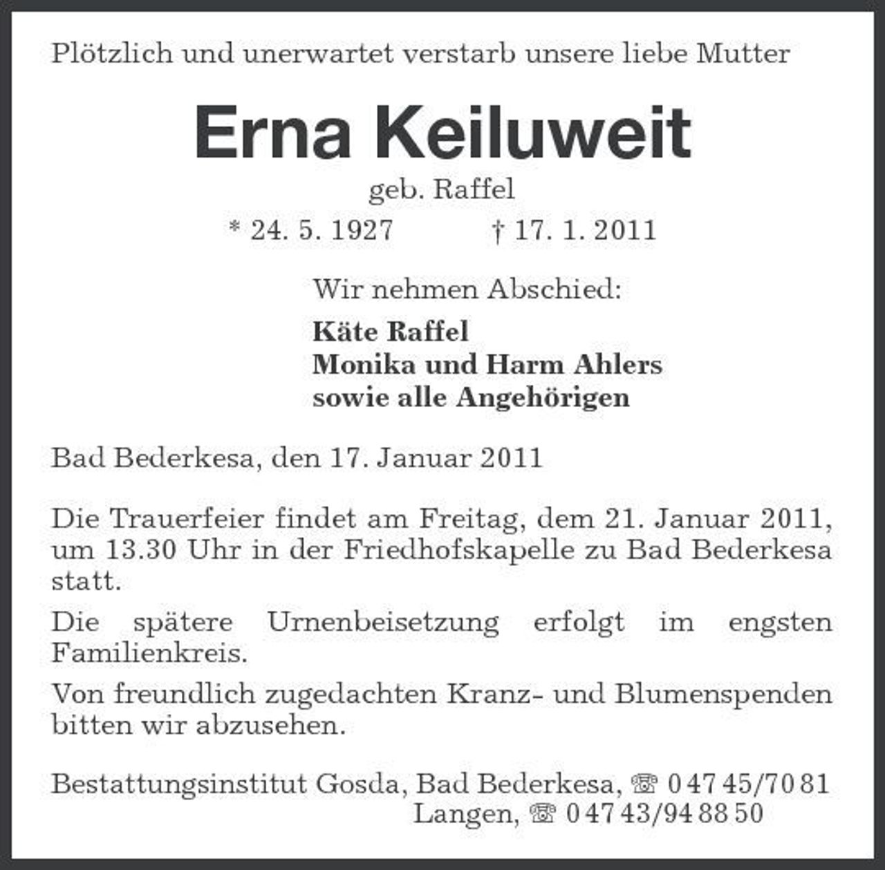 <p>Plötzlich und unerwartet verstarb unsere liebe Mutter<br />Erna Keiluweit<br />geb. Raffel<br />* 24. 5. 1927 † 17. 1. 2011<br />Wir nehmen Abschied:<br />Käte Raffel<br />Monika und Harm Ahlers<br />sowie alle Angehörigen<br />Bad Bederkesa, den 17. Januar 2011<br />Die Trauerfeier findet am Freitag, dem 21. Januar 2011, um 13.30 Uhr in der Friedhofskapelle zu Bad Bederkesa statt.<br />Die spätere Urnenbeisetzung erfolgt im engsten Familienkreis.<br />Von freundlich zugedachten Kranz- und Blumenspenden bitten wir abzusehen.<br />Bestattungsinstitut Gosda, Bad Bederkesa, T 0 47 45/70 81<br />Langen, T 0 47 43/94 88 50</p>