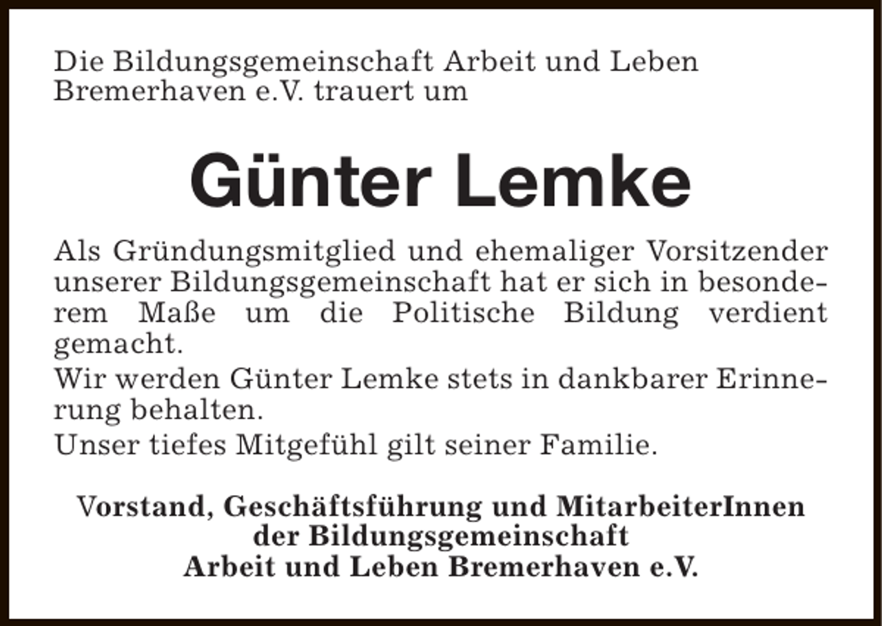<p>Die Bildungsgemeinschaft Arbeit und Leben<br />Bremerhaven e.V. trauert um</p><p>Günter Lemke<br />Als Gründungsmitglied und ehemaliger Vorsitzender<br />unserer Bildungsgemeinschaft hat er sich in besonderem Maße um die Politische Bildung verdient<br />gemacht.<br />Wir werden Günter Lemke stets in dankbarer Erinnerung behalten.<br />Unser tiefes Mitgefühl gilt seiner Familie.<br />Vorstand, Geschäftsführung und MitarbeiterInnen<br />der Bildungsgemeinschaft<br />Arbeit und Leben Bremerhaven e.V.</p>