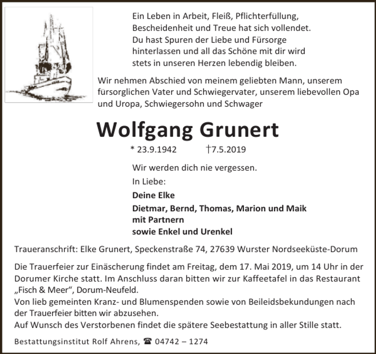 <p>Ein Leben in Arbeit, Fleiß, Pflichterfüllung,<br />Bescheidenheit und Treue hat sich vollendet.<br />Du hast Spuren der Liebe und Fürsorge<br />hinterlassen und all das Schöne mit dir wird<br />stets in unseren Herzen lebendig bleiben.<br />Wir nehmen Abschied von meinem geliebten Mann, unserem<br />fürsorglichen Vater und Schwiegervater, unserem liebevollen Opa<br />und Uropa, Schwiegersohn und Schwager</p><p>Wolfgang Grunert<br />* 23.9.1942</p><p>†7.5.2019</p><p>Wir werden dich nie vergessen.<br />In Liebe:<br />Deine Elke<br />Dietmar, Bernd, Thomas, Marion und Maik<br />mit Partnern<br />sowie Enkel und Urenkel<br />Traueranschrift: Elke Grunert, Speckenstraße 74, 27639 Wurster Nordseeküste-Dorum<br />Die Trauerfeier zur Einäscherung findet am Freitag, dem 17. Mai 2019, um 14 Uhr in der<br />Dorumer Kirche statt. Im Anschluss daran bitten wir zur Kaffeetafel in das Restaurant<br />„Fisch &amp; Meer“, Dorum-Neufeld.<br />Von lieb gemeinten Kranz- und Blumenspenden sowie von Beileidsbekundungen nach<br />der Trauerfeier bitten wir abzusehen.<br />Auf Wunsch des Verstorbenen findet die spätere Seebestattung in aller Stille statt.<br />Bestattungsinstitut Rolf Ahrens,  04742 – 1274</p>