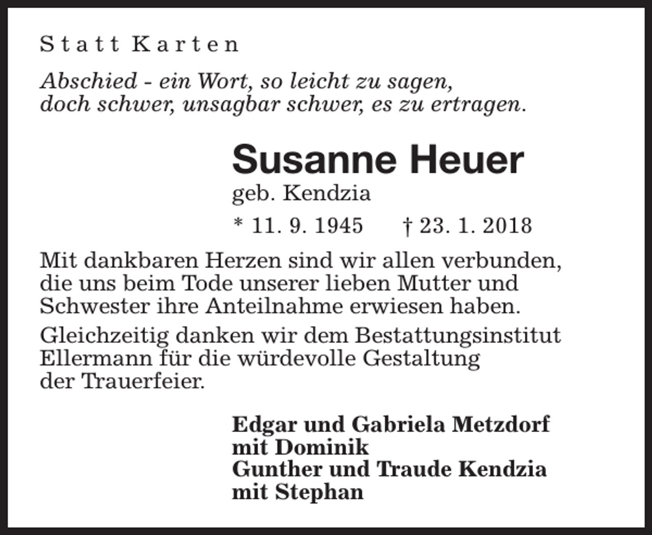 <p>Statt Karten<br />Abschied - ein Wort, so leicht zu sagen,<br />doch schwer, unsagbar schwer, es zu ertragen.</p><p>Susanne Heuer<br />geb. Kendzia<br />* 11. 9. 1945</p><p>† 23. 1. 2018</p><p>Mit dankbaren Herzen sind wir allen verbunden,<br />die uns beim Tode unserer lieben Mutter und<br />Schwester ihre Anteilnahme erwiesen haben.<br />Gleichzeitig danken wir dem Bestattungsinstitut<br />Ellermann für die würdevolle Gestaltung<br />der Trauerfeier.<br />Edgar und Gabriela Metzdorf<br />mit Dominik<br />Gunther und Traude Kendzia<br />mit Stephan</p>