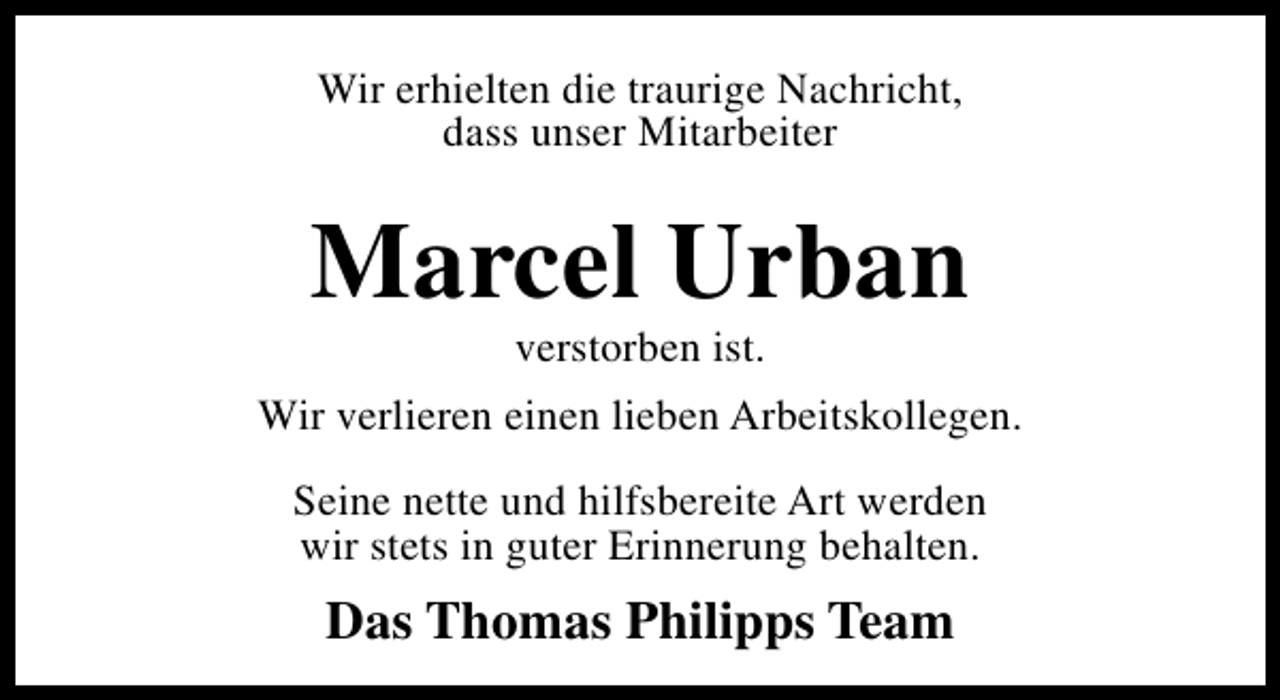 <p>Wir erhielten die traurige Nachricht,<br />dass unser Mitarbeiter</p>
<p>Marcel Urban<br />verstorben ist.</p>
<p>Wir verlieren einen lieben Arbeitskollegen.<br />Seine nette und hilfsbereite Art werden<br />wir stets in guter Erinnerung behalten.</p>
<p>Das Thomas Philipps Team</p>