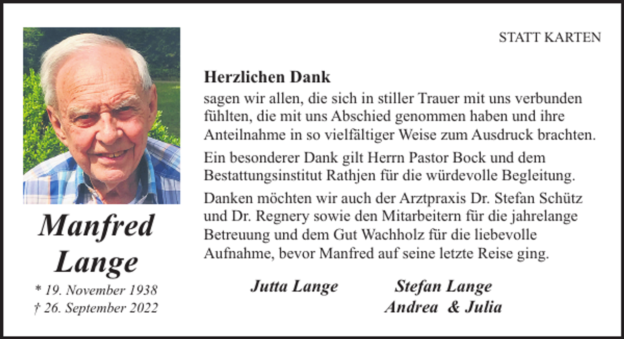 <p>STATT KARTEN</p><p>Herzlichen Dank</p><p>Manfred<br />Lange</p><p>* 19. November 1938<br />† 26. September 2022</p><p>sagen wir allen, die sich in stiller Trauer mit uns verbunden<br />fühlten, die mit uns Abschied genommen haben und ihre<br />Anteilnahme in so vielfältiger Weise zum Ausdruck brachten.<br />Ein besonderer Dank gilt Herrn Pastor Bock und dem<br />Bestattungsinstitut Rathjen für die würdevolle Begleitung.<br />Danken möchten wir auch der Arztpraxis Dr. Stefan Schütz<br />und Dr. Regnery sowie den Mitarbeitern für die jahrelange<br />Betreuung und dem Gut Wachholz für die liebevolle<br />Aufnahme, bevor Manfred auf seine letzte Reise ging.</p><p>Jutta Lange</p><p>Stefan Lange<br />Andrea &amp; Julia</p>