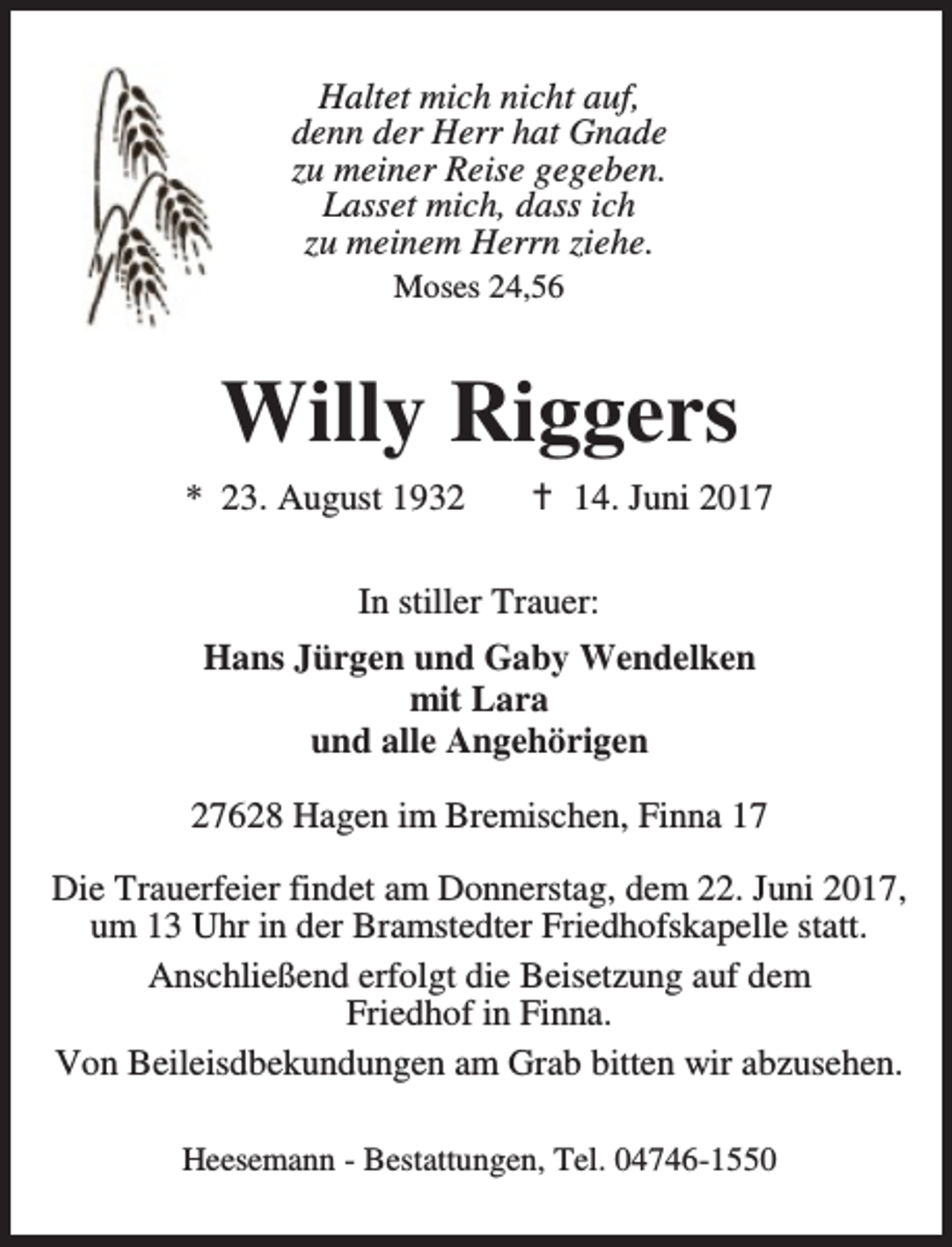 <p>Haltet mich nicht auf,<br />denn der Herr hat Gnade<br />zu meiner Reise gegeben.<br />Lasset mich, dass ich<br />zu meinem Herrn ziehe.<br />Moses 24,56</p><p>Willy Riggers<br />* 23. August 1932</p><p>B 14. Juni 2017</p><p>In stiller Trauer:<br />Hans Jürgen und Gaby Wendelken<br />mit Lara<br />und alle Angehörigen<br />27628 Hagen im Bremischen, Finna 17<br />Die Trauerfeier findet am Donnerstag, dem 22. Juni 2017,<br />um 13 Uhr in der Bramstedter Friedhofskapelle statt.<br />Anschließend erfolgt die Beisetzung auf dem<br />Friedhof in Finna.<br />Von Beileisdbekundungen am Grab bitten wir abzusehen.<br />Heesemann - Bestattungen, Tel. 04746-1550</p>