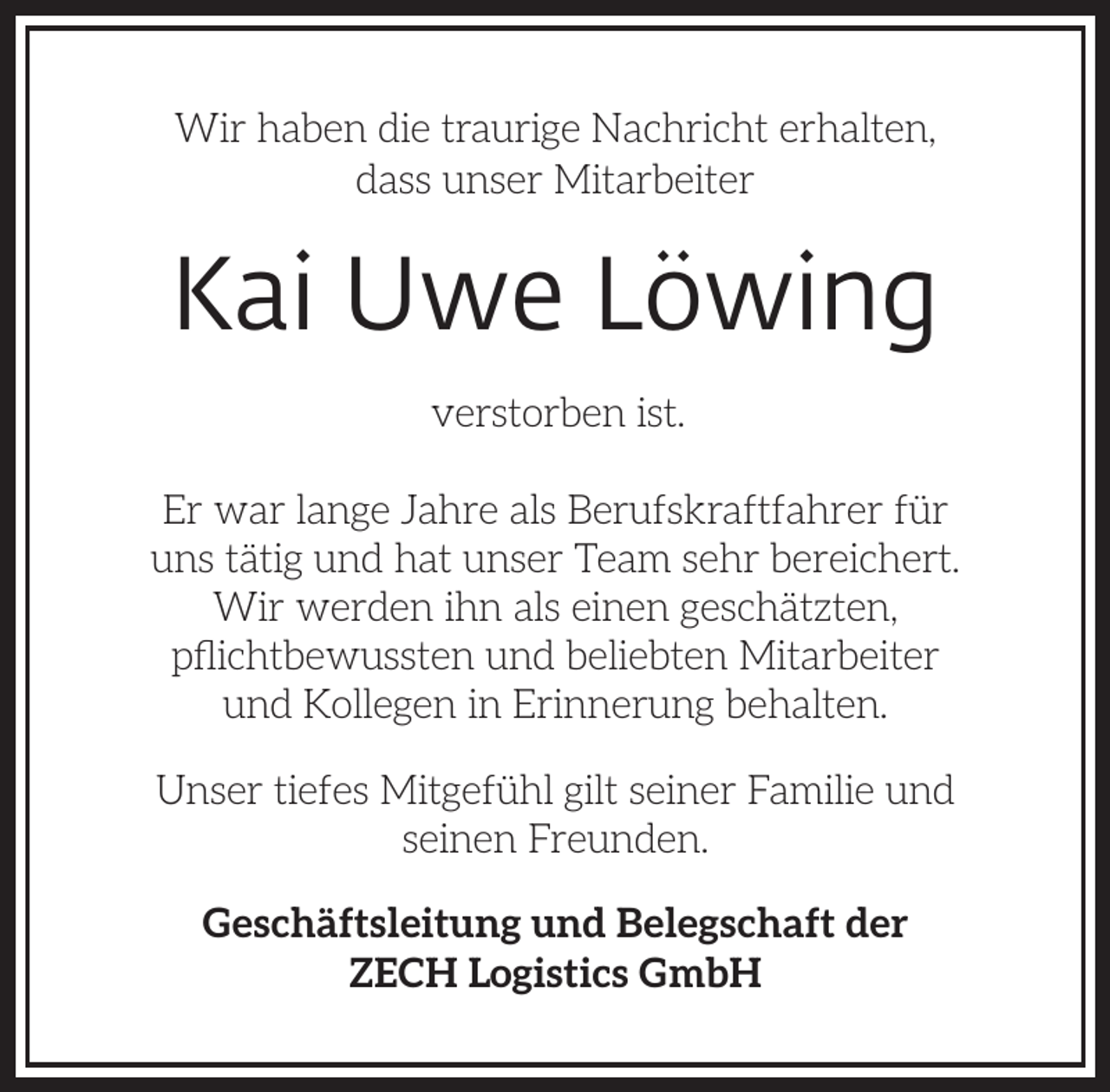 <p>Wir haben die traurige Nachricht erhalten,<br />dass unser Mitarbeiter</p><p>Kai Uwe Löwing<br />verstorben ist.<br />Er war lange Jahre als Berufskraftfahrer für<br />uns tätig und hat unser Team sehr bereichert.<br />Wir werden ihn als einen geschätzten,<br />pﬂichtbewussten und beliebten Mitarbeiter<br />und Kollegen in Erinnerung behalten.<br />Unser tiefes Mitgefühl gilt seiner Familie und<br />seinen Freunden.<br />Geschäftsleitung und Belegschaft der<br />ZECH Logistics GmbH</p>