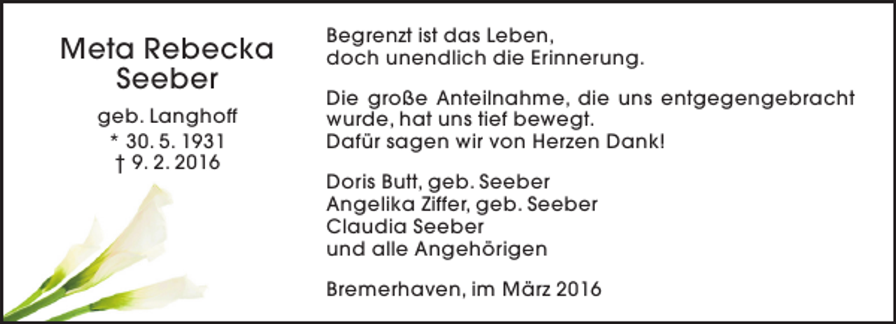 <p>Meta Rebecka<br />Seeber<br />geb. Langhoff<br />* 30. 5. 1931<br />† 9. 2. 2016</p><p>Begrenzt ist das Leben,<br />doch unendlich die Erinnerung.<br />Die große Anteilnahme, die uns entgegengebracht<br />wurde, hat uns tief bewegt.<br />Dafür sagen wir von Herzen Dank!<br />Doris Butt, geb. Seeber<br />Angelika Ziffer, geb. Seeber<br />Claudia Seeber<br />und alle Angehörigen<br />Bremerhaven, im März 2016</p>