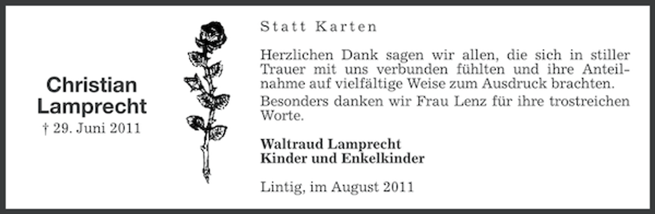 <p>Statt Karten</p><p>Christian<br />Lamprecht<br />† 29. Juni 2011</p><p>Herzlichen Dank sagen wir allen, die sich in stiller<br />Trauer mit uns verbunden fühlten und ihre Anteilnahme auf vielfältige Weise zum Ausdruck brachten.<br />Besonders danken wir Frau Lenz für ihre trostreichen<br />Worte.<br />Waltraud Lamprecht<br />Kinder und Enkelkinder<br />Lintig, im August 2011</p>