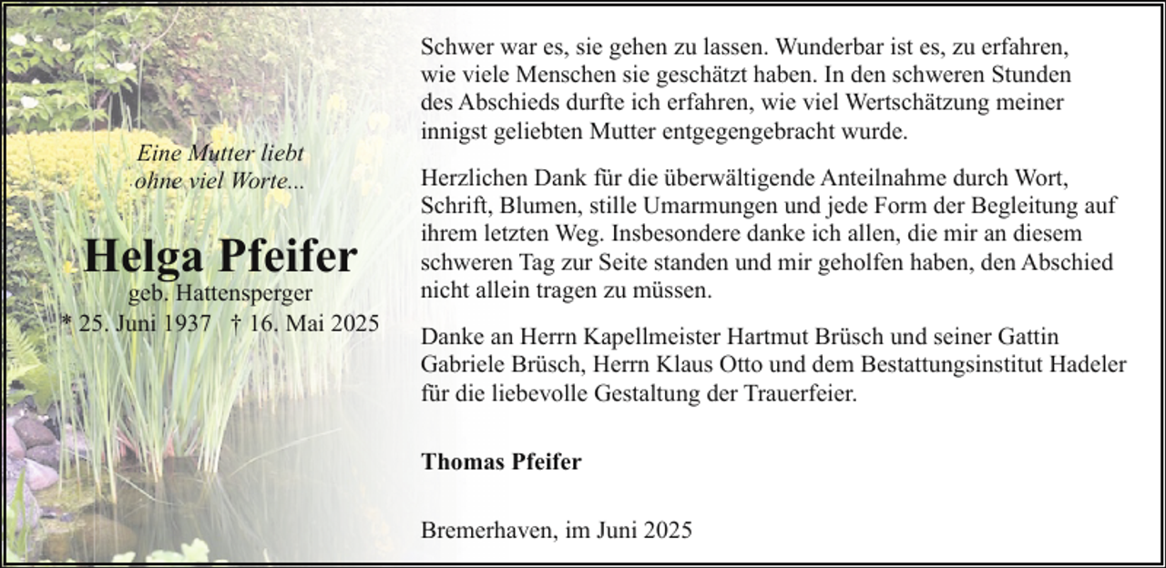 <p>Eine Mutter liebt<br />ohne viel Worte...</p><p>Helga Pfeifer</p><p>geb. Hattensperger<br />* 25. Juni 1937 † 16. Mai 2025</p><p>Schwer war es, sie gehen zu lassen. Wunderbar ist es, zu erfahren,<br />wie viele Menschen sie geschätzt haben. In den schweren Stunden<br />des Abschieds durfte ich erfahren, wie viel Wertschätzung meiner<br />innigst geliebten Mutter entgegengebracht wurde.<br />Herzlichen Dank für die überwältigende Anteilnahme durch Wort,<br />Schrift, Blumen, stille Umarmungen und jede Form der Begleitung auf<br />ihrem letzten Weg. Insbesondere danke ich allen, die mir an diesem<br />schweren Tag zur Seite standen und mir geholfen haben, den Abschied<br />nicht allein tragen zu müssen.<br />Danke an Herrn Kapellmeister Hartmut Brüsch und seiner Gattin<br />Gabriele Brüsch, Herrn Klaus Otto und dem Bestattungsinstitut Hadeler<br />für die liebevolle Gestaltung der Trauerfeier.<br />Thomas Pfeifer<br />Bremerhaven, im Juni 2025</p>