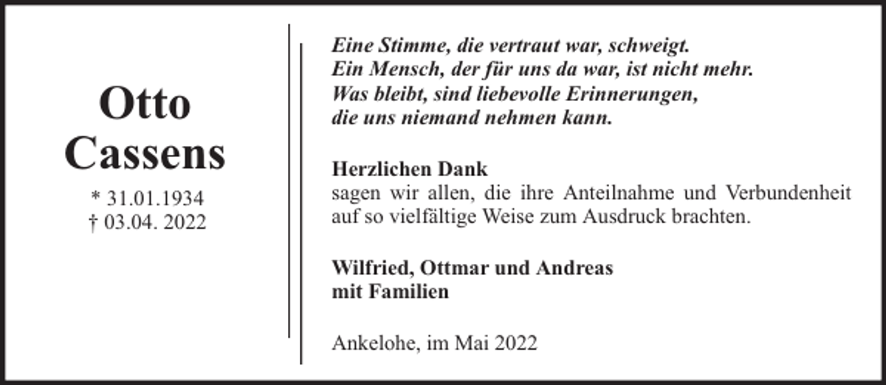 <p>Otto<br />Cassens<br />* 31.01.1934<br />† 03.04. 2022</p>
<p>Eine Stimme, die vertraut war, schweigt.<br />Ein Mensch, der für uns da war, ist nicht mehr.<br />Was bleibt, sind liebevolle Erinnerungen,<br />die uns niemand nehmen kann.<br />Herzlichen Dank<br />sagen wir allen, die ihre Anteilnahme und Verbundenheit<br />auf so vielfältige Weise zum Ausdruck brachten.<br />Wilfried, Ottmar und Andreas<br />mit Familien<br />Ankelohe, im Mai 2022</p>