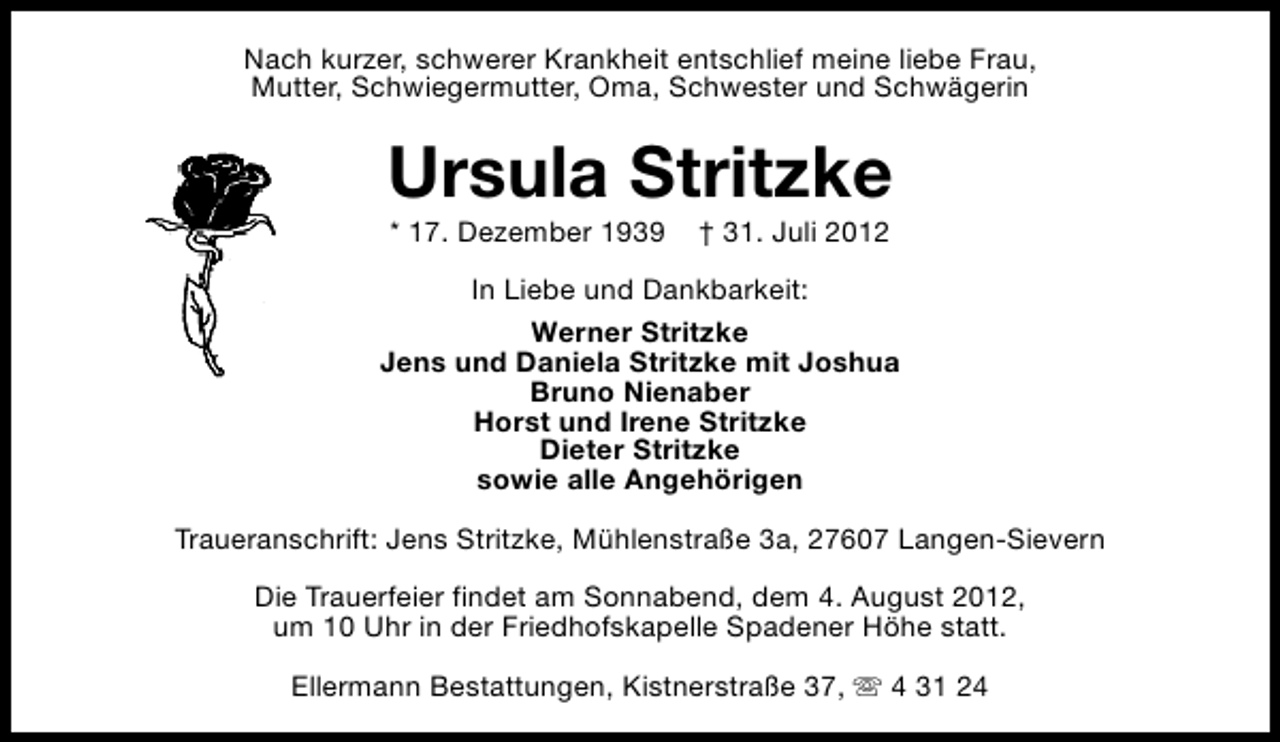 <p>Nach kurzer, schwerer Krankheit entschlief meine liebe Frau,<br />Mutter, Schwiegermutter, Oma, Schwester und Schwägerin</p><p>Ursula Stritzke<br />* 17. Dezember 1939</p><p>† 31. Juli 2012</p><p>In Liebe und Dankbarkeit:<br />Werner Stritzke<br />Jens und Daniela Stritzke mit Joshua<br />Bruno Nienaber<br />Horst und Irene Stritzke<br />Dieter Stritzke<br />sowie alle Angehörigen<br />Traueranschrift: Jens Stritzke, Mühlenstraße 3a, 27607 Langen-Sievern<br />Die Trauerfeier findet am Sonnabend, dem 4. August 2012,<br />um 10 Uhr in der Friedhofskapelle Spadener Höhe statt.<br />Ellermann Bestattungen, Kistnerstraße 37, s 4 31 24</p>
