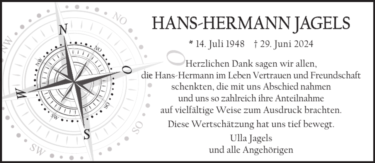 <p>HANS-HERMANN JAGELS<br />* 14. Juli 1948 † 29. Juni 2024</p><p>SO</p><p>O</p><p>NW</p><p>NO</p><p>SW</p><p>Herzlichen Dank sagen wir allen,<br />diee Hans-Hermann im Leben Vertrauen und Freundschaft<br />schenkten, die mit uns Abschied nahmen<br />und uns so zahlreich ihre Anteilnahme<br />auf vielfältige Weise zum Ausdruck brachten.<br />Diese Wertschätzung hat uns tief bewegt.<br />Ulla Jagels<br />und alle Angehörigen</p>